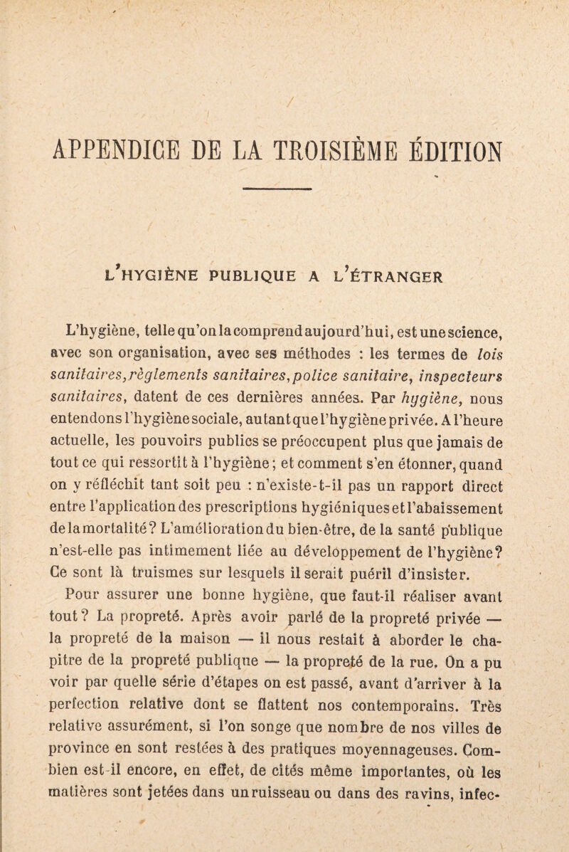 APPENDICE DE LA TROISIÈME ÉDITION l’hygiène publique a l’étranger L’hygiène, tellequ’onlacomprendaujourd’hui, est une science, avec son organisation, avec ses méthodes : les termes de lois sanitaires, règlements sanitaires,police sanitaire, inspecteurs sanitaires, datent de ces dernières années. Par hygiène, nous entendons l’hygiènesociale, autantquel’hygiène privée. Al’heure actuelle, les pouvoirs publics se préoccupent plus que jamais de tout ce qui ressortit à l’hygiène ; et comment s’en étonner, quand on y réfléchit tant soit peu : n’existe-t-il pas un rapport direct entre l’application des prescriptions hygiéniques etl’abaissement de la mortalité? L’amélioration du bien-être, de la santé publique n’est-elle pas intimement liée au développement de l’hygiène? Ce sont là truismes sur lesquels Userait puéril d’insister. Pour assurer une bonne hygiène, que faut-il réaliser avant tout ? La propreté. Après avoir parlé de la propreté privée — la propreté de la maison — il nous restait à aborder le cha¬ pitre de la propreté publique —- la propreté de la rue. On a pu voir par quelle série d’étapes on est passé, avant d’arriver à la perfection relative dont se flattent nos contemporains. Très relative assurément, si l’on songe que nombre de nos villes de province en sont restées à des pratiques moyennageuses. Com¬ bien est il encore, en effet, de cités même importantes, où les matières sont jetées dans un ruisseau ou dans des ravins, infec-