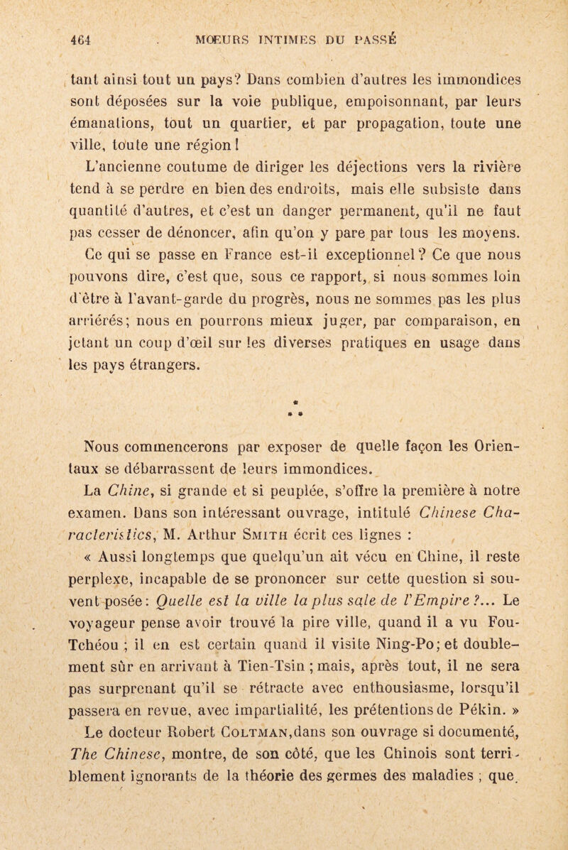 tant ainsi tout un pays? Dans combien d’autres les immondices sont déposées sur la voie publique, empoisonnant, par leurs émanations, tout un quartier, et par propagation, toute une ville, toute une région! L’ancienne coutume de diriger les déjections vers la rivière tend à se perdre en bien des endroits, mais elle subsiste dans quantité d’autres, et c’est un danger permanent, qu’il ne faut pas cesser de dénoncer, afin qu’on y pare par tous les moyens. Ce qui se passe en France est-il exceptionnel? Ce que nous pouvons dire, c’est que, sous ce rapport, si nous sommes loin d'être à l’avant-garde du progrès, nous ne sommes pas les plus arriérés; nous en pourrons mieux juger, par comparaison, en jetant un coup d’œil sur les diverses pratiques en usage dans les pays étrangers. « » • Nous commencerons par exposer de quelle façon les Orien¬ taux se débarrassent de leurs immondices. La Chine, si grande et si peuplée, s’olfre la première à notre examen. Dans son intéressant ouvrage, intitulé Chinese Cha- raclerislics, M. Arthur Smith écrit ces iignes : « Aussi longtemps que quelqu’un ait vécu en Chine, il reste perplexe, incapable de se prononcer sur cette question si sou¬ vent posée: Quelle est la ville la plus sale de V Empire ?... Le voyageur pense avoir trouvé la pire ville, quand il a vu Fou- Tchéou ; il en est certain quand il visite Ning-Po;et double¬ ment sur en arrivant à Tien-Tsin ; mais, après tout, il ne sera pas surprenant qu’il se rétracte avec enthousiasme, lorsqu’il passera en revue, avec impartialité, les prétentions de Pékin. » Le docteur Robert CoLTMAN,dans son ouvrage si documenté, The Chinese, montre, de son côté, que les Chinois sont terri¬ blement ignorants de la théorie des germes des maladies ; que.