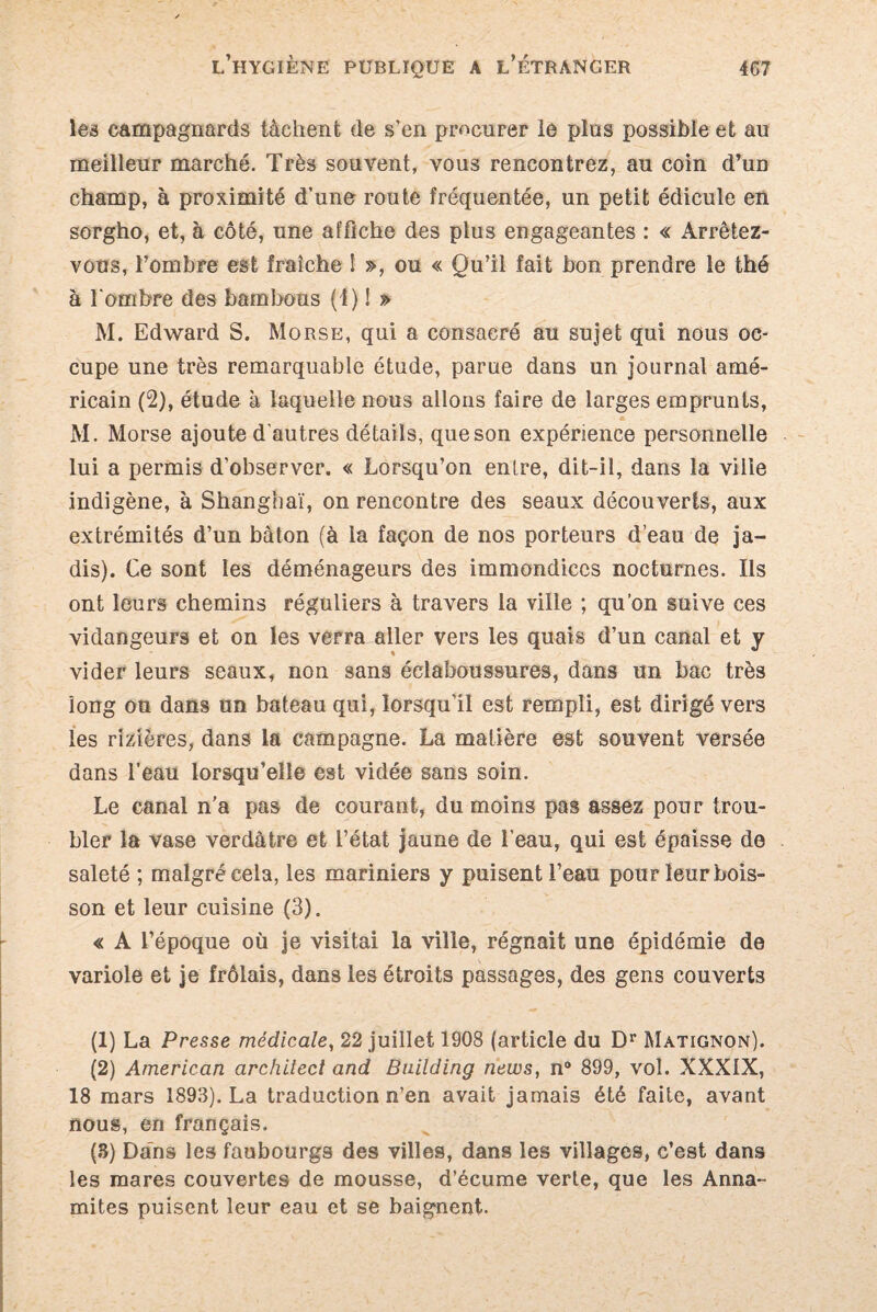 les campagnards tâchent de s’en procurer le plus possible et au meilleur marché. Très souvent, vous rencontrez, au coin d’un champ, à proximité d’une route fréquentée, un petit édicule en sorgho, et, à côté, une affiche des plus engageantes : « Arrêtez- vous, l’ombre est fraîche I », ou « Qu’il fait bon prendre le thé à 1‘ombre des bambous (i) ! » M. Edward S. Morse, qui a consacré au sujet qui nous oc¬ cupe une très remarquable étude, parue dans un journal amé¬ ricain (2), étude à laquelle nous allons faire de larges emprunts, M. Morse ajoute d’autres détails, queson expérience personnelle lui a permis d’observer. « Lorsqu’on entre, dit-il, dans la ville indigène, à Shanghaï, on rencontre des seaux découverts, aux extrémités d’un bâton (à la façon de nos porteurs d’eau de ja¬ dis). Ce sont les déménageurs des immondices nocturnes. Ils ont leurs chemins réguliers à travers la ville ; qu’on suive ces vidangeurs et on les verra aller vers les quais d’un canal et y vider leurs seaux, non sans éclaboussures, dans un bac très long ou dans un bateau qui, lorsqu’il est rempli, est dirigé vers les rizières, dans la campagne. La matière est souvent versée dans l’eau lorsqu’elle est vidée sans soin. Le canal n’a pas de courant, du moins pas assez pour trou¬ bler la vase verdâtre et l’état jaune de l'eau, qui est épaisse de saleté ; malgré cela, les mariniers y puisent l’eau pour leur bois¬ son et leur cuisine (3). « A l’époque où je visitai la ville, régnait une épidémie de variole et je frôlais, dans les étroits passages, des gens couverts (1) La Presse médicale, 22 juillet 1908 (article du Dr Matignon). (2) American architect and Building news, n° 899, vol. XXXIX, 18 mars 1893). La traduction n’en avait jamais été faite, avant nous, en français. (S) Dans les faubourgs des villes, dans les villages, c’est dans les mares couvertes de mousse, d’écume verte, que les Anna¬ mites puisent leur eau et se baignent.