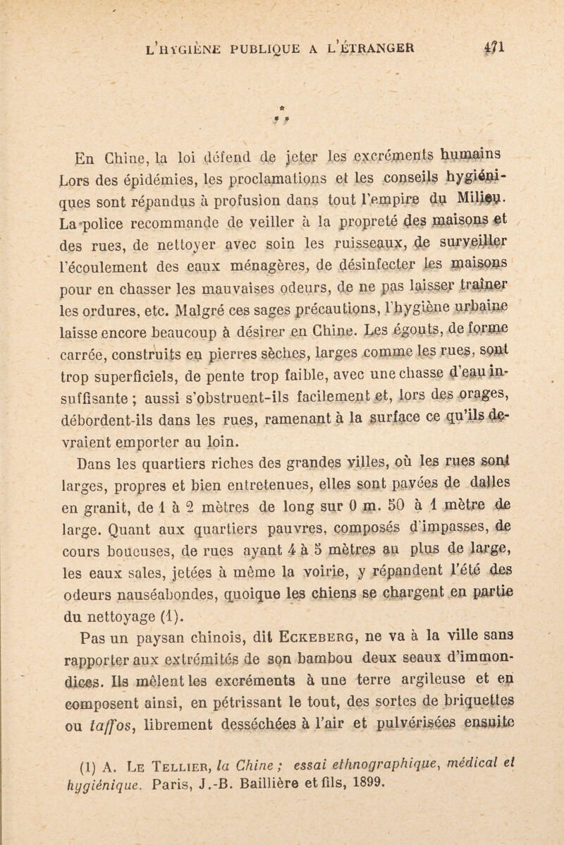 49 f f En Chine, la loi défend de jeter les excréments humains Lors des épidémies, les proclamations et les conseils hygiéni¬ ques sont répandus à profusion dans tout l'empire du Milieu. La police recommande de veiller à la propreté des maisons et des rues, de nettoyer avec soin les ruisseaux, de surveiller l'écoulement des eaux ménagères, de désinfecter les maisons pour en chasser les mauvaises odeurs, de ne pas laisser traîner les ordures, etc. Malgré ces sages précautions, 1 hygiène urbaine laisse encore beaucoup à désirer en Chine. Les égouts, de forme carrée, construits en pierres sèches, larges comme les rues, sont trop superficiels, de pente trop faible, avec une chasse d eau îP’ suffisante ; aussi s’obstruent-ils facilement et, lors des orages, débordent-ils dans les rues, ramenant à la surface ce qu’ils de¬ vraient emporter au loin. Dans les quartiers riches des grandes villes, où les rues sont larges, propres et bien entretenues, elles sont pavées de dalles en granit, de 1 à 5 mètres de long sur 0 m. 50 à 1 mètre de large. Quant aux quartiers pauvres, composés d impasses, de cours boueuses, de rues ayant 4 à 5 mètres an plus de large, les eaux sales, jetées à même la voirie, y répandent l’été des odeurs nauséabondes, quoique les chiens se chargent en partie du nettoyage (1). Pas un paysan chinois, dit Eckeberg, ne va à la ville sans rapporter aux extrémités de son bambou deux seaux d’immon¬ dices. Ils mêlent les excréments aune terre argileuse et en composent ainsi, en pétrissant le tout, des sortes de briquettes ou iaffos, librement desséchées à l’air et pulvérisées ensuite (1) A. Le Tellier, la Chine ; essai ethnographique, médical et hygiénique. Paris, J.-B. Baillière et fils, 1899.