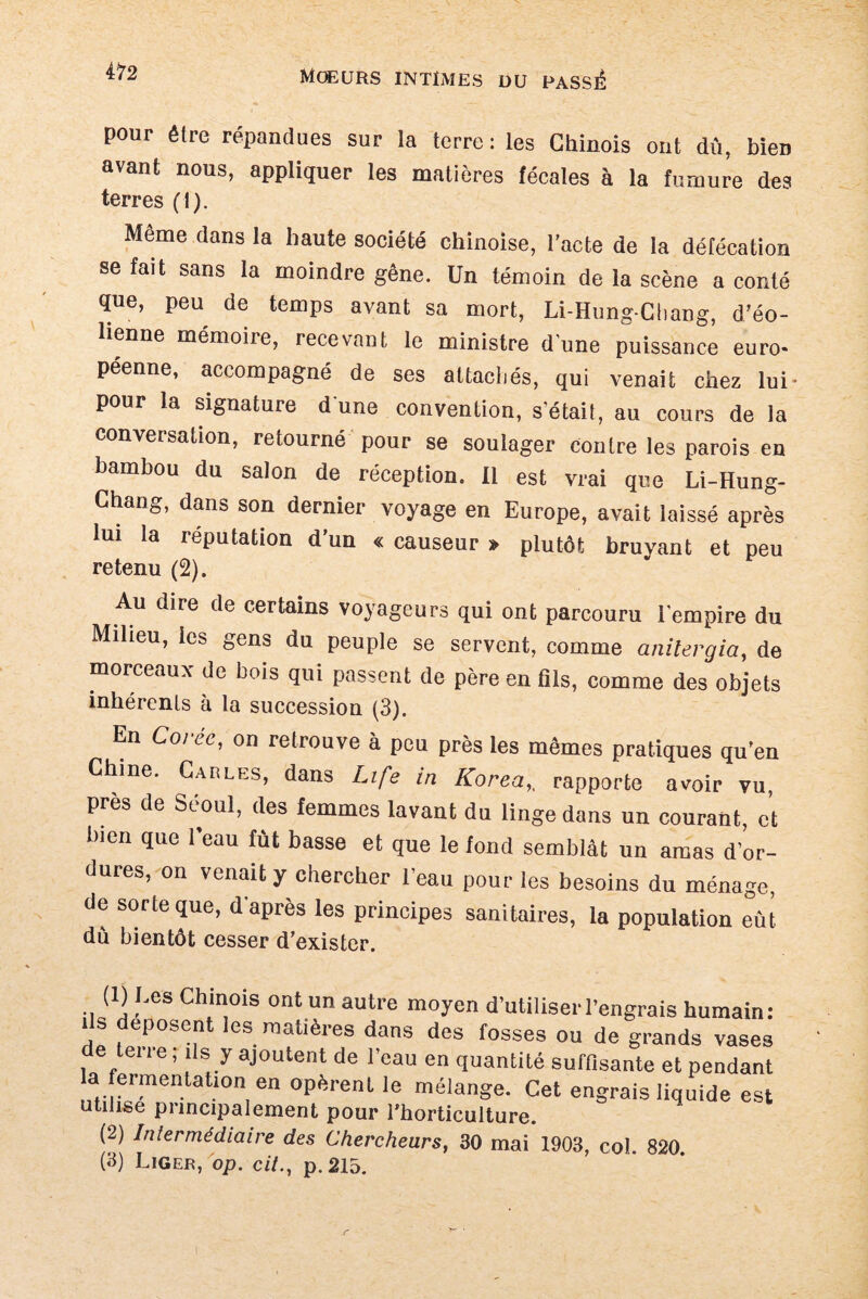 pour être répandues sur la terre: les Chinois ont dû, bien avant nous, appliquer les matières fécales à la fumure des terres (I). Meme dans la haute société chinoise, l’acte de la défécation se fait sans la moindre gêne. Un témoin de la scène a conté que, peu de temps avant sa mort, Li-Hung-Chang, d’éo¬ lienne mémoire, recevant le ministre dune puissance euro¬ péenne, accompagné de ses attachés, qui venait chez lui- pour la signature d une convention, s'était, au cours de la conversation, retourné pour se soulager contre les parois en bambou du salon de réception. Il est vrai que Li-Hung- Chang, dans son dernier voyage en Europe, avait laissé après lui la réputation d’un « causeur » plutôt bruyant et peu retenu (2). Au dire de certains voyageurs qui ont parcouru l’empire du Milieu, les gens du peuple se servent, comme anilergia, de morceaux de bois qui passent de père en fils, comme des objets inhérents à la succession (3). En Corée, on retrouve à peu près les mêmes pratiques qu’en Chine. Carles, dans Life in Korea,. rapporte avoir vu, près de Séoul, des femmes lavant du linge dans un courant, et 1)1011 que l’eau fût basse et que le fond semblât un amas d'or¬ dures, on venait y chercher l'eau pour les besoins du ménage, de sorte que, d’après les principes sanitaires, la population eut du bientôt cesser d’exister. (1) Les Chinois ont un autre moyen d’utiliser l’engrais humain: ils déposent les matières dans des fosses ou de grands vases de tene, ils y ajoutent de l’eau en quantité suffisante et pendant a fermentation en opèrent le mélange. Cet engrais liquide est utilise principalement pour l’horticulture. (2) Intermédiaire des Chercheurs, 30 mai 1903, col 820 (3) Liger, op. cil., p. 215.