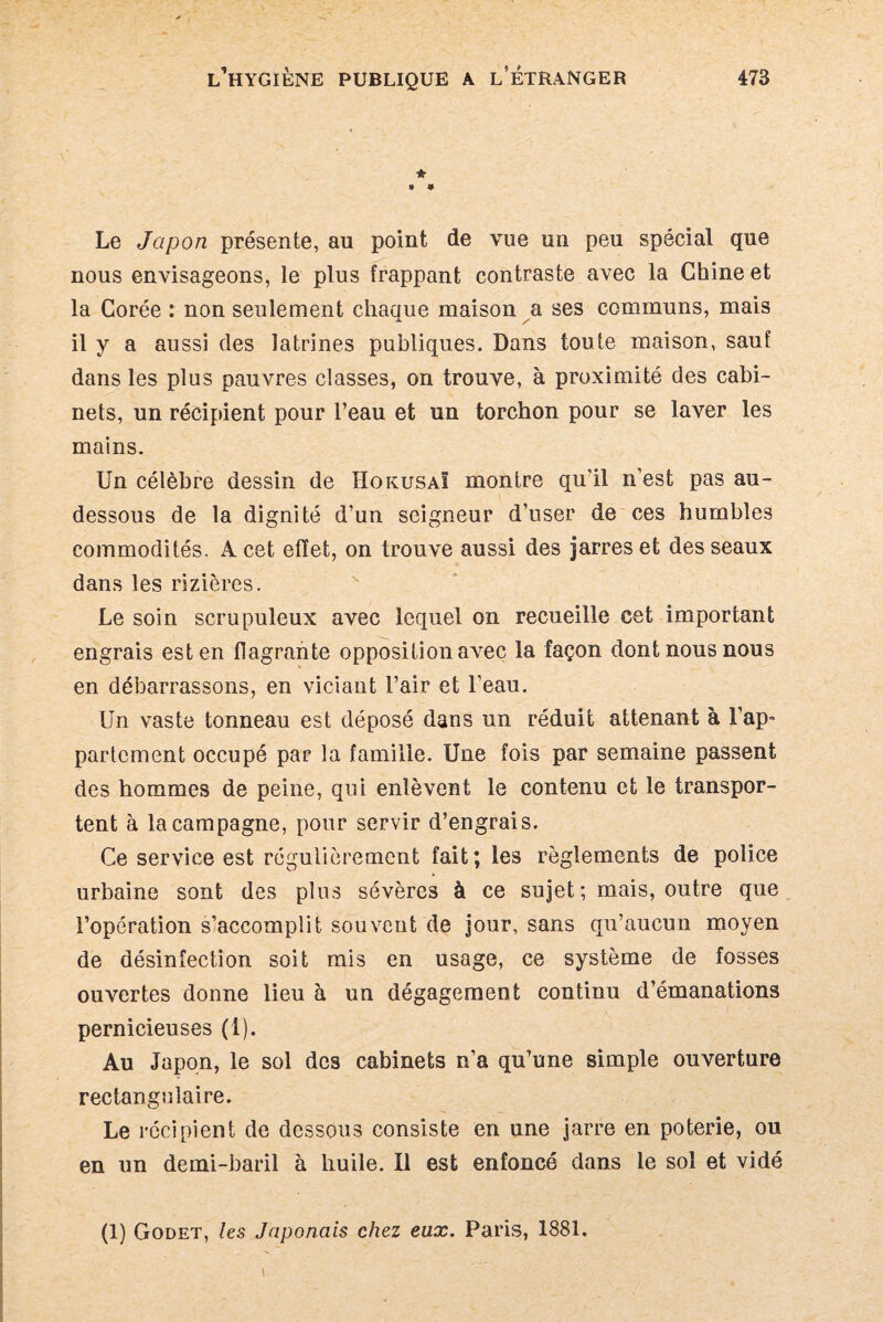 * 0 * Le Japon présente, au point de vue un peu spécial que nous envisageons, le plus frappant contraste avec la Chine et la Corée : non seulement chaaue maison a ses communs, mais il y a aussi des latrines publiques. Dans toute maison, sauf dans les plus pauvres classes, on trouve, à proximité des cabi¬ nets, un récipdent pour l’eau et un torchon pour se laver les mains. Un célèbre dessin de Hokusa! montre qu'il n'est pas au- dessous de la dignité d’un seigneur d’user de ces humbles commodités. A cet effet, on trouve aussi des jarres et des seaux dans les rizières. Le soin scrupuleux avec lequel on recueille cet important engrais est en flagrante opposition avec la façon dont nous nous en débarrassons, en viciant l’air et l’eau. Un vaste tonneau est déposé dans un réduit attenant à l’ap^ partcment occupé par la famille. Une fois par semaine passent des hommes de peine, qui enlèvent le contenu et le transpor¬ tent à la campagne, pour servir d’engrais. Ce service est régulièrement fait; les règlements de police urbaine sont des plus sévères à ce sujet; mais, outre que l’opération s’accomplit souvent de jour, sans qu’aucun moyen de désinfection soit mis en usage, ce système de fosses ouvertes donne lieu à un dégagement continu d’émanations pernicieuses (1). Au Japon, le sol des cabinets n’a qu’une simple ouverture rectangulaire. Le récipient de dessous consiste en une jarre en poterie, ou en un demi-baril à huile. Il est enfoncé dans le sol et vidé (1) Godet, les Japonais chez eux. Paris, 1881.