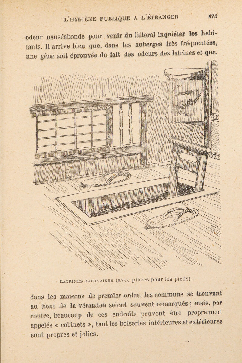 i7B odeur nauséabonde pour venir du littoral inquiéter les habi¬ tants. Il arrive bien que, dans les auberges très fréquentées, LATRINES JAPONAISES (RVOC plüCCS pOlU’ les pieuS). dans les maisons de premier ordre, les communs se trouvant au bout de la vérandab soient souvent remarqués ; mais, par contre, beaucoup de ces endroits peuvent être proprement appelés « cabinets », tant les boiseries intérieures et extérieures sont propres et jolies.
