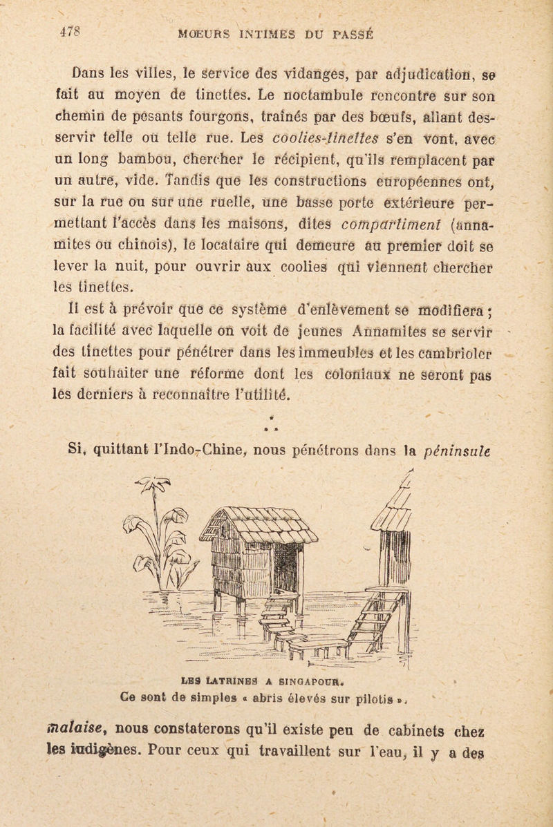 Dans les villes, le service des vidanges, par adjudication, se fait au moyen de tinettes. Le noctambule rencontre sur son chemin de pesants fourgons, traînés par des bœufs, aliant des¬ servir telle ou telle rue. Les coolies-tinettes s’en vont, avec un long bambou, chercher le récipient, qu’ils remplacent par un autre, vide. Tandis que les constructions européennes ont, sur la rue ou sur une ruelle, une basse porte extérieure per¬ mettant l'accès dans les maisons, dites compartiment (anna¬ mites ou chinois), le locataire qui demeure au premier doit se lever la nuit, pour ouvrir aux coolies qui viennent chercher les tinettes. Il est à prévoir que ce système d’enlèvement se modifiera; la faciîité avec laquelle on voit de jeunes Annamites se servir ' des tinettes pour pénétrer dans les immeubles et les cambrioler fait souhaiter une réforme dont les coloniaux ne seront pas les derniers à reconnaître Futilité. « • » Si, quittant FIndo7Chine, nous pénétrons dons la péninsule A les Latrines a Singapour. Ce sont de simples « abris élevés sur pilotis », malaise, nous constaterons qu’il existe peu de cabinets chez les indigènes. Pour ceux qui travaillent sur l’eau, il y a des