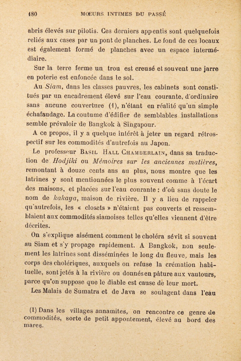 abris élevés sur pilotis. Ges derniers appentis sont quelquefois reliés aux cases par un pont de planches. Le fond de ces locaux est également formé de planches avec un espace intermé¬ diaire. Sur la terre ferme un trou est creusé et souvent une jarre en poterie est enfoncée dans le sol. Au Siam, dans les classes pauvres, les cabinets sont consti¬ tués par un encadrement élevé sur l’eau courante, d’ordinaire sans aucune couverture (4), n étant en réalité qu’un simple échafaudage. La coutume d’édifier de semblables installations semble prévaloir de Bangkok à Singapour. A ce propos, il y a quelque intérêt à jeter un regard rétros¬ pectif sur les commodités d’autrefois au Japon. Le professeur Basil Hall Chamberlain, dans sa traduc¬ tion de Hodjiki ou Mémoires sur les anciennes matières, remontant à douze cents ans au plus, nous montre que les latrines y sont mentionnées le plus souvent comme à l’écart des maisons, et placées sur l’eau courante : d’où sans doute le nom de kakaija, maison de rivière. Il y a lieu de rappeler qu autrefois, les « closets » n’étaient pas couverts et ressem¬ blaient aux commodités siamoises telles qu’elles viennent d’être décrites. On s explique aisément comment le choléra sévit si souvent au Siam et s'y propage rapidement. A Bangkok, non seule¬ ment les latrines sont disséminées le long du fleuve, mais les corps des cholériques, auxquels on refuse la crémation habi¬ tuelle, sont jetés à la rivière ou donnés en pâture aux vautours, parce qu on suppose que le diable est cause de leur mort. Les Malais de Sumatra et de Java se soulagent dans l’eau (1) Dans les villages annamites, on rencontre ce genre de commodités, sorte de petit apponlement, élevé au bord des mares.