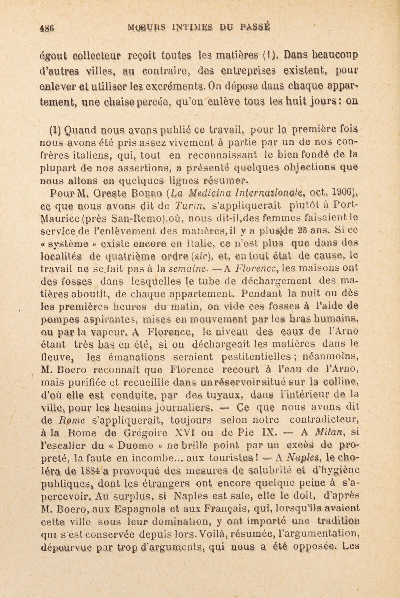 égout collecteur reçoit toutes les matières (1), Bans beaucoup d’autres villes, au contraire, des entreprises existent, pour enlever et utiliser les excréments. On dépose dans chaque appar¬ tement, une chaise percée, qu’on enlève tous les huit jours: on (1) Quand nous avons publié ce travail, pour la première fois nous avons été pris assez vivement à partie par un de nos con¬ frères italiens, qui, tout en reconnaissant le bien fondé de la plupart de nos assertions, a présenté quelques objections que nous allons en quelques lignes résumer. PourM, Oreste Boerq {La Mediçina Internationale, oct, 1906), ce que, nous avons dit de Turin, s’appliquerait plutôt à Port- Maurice (près San~Remo),où, nous dit-il,des femmes faisaient le service de l’enlèvement des matières, il y a plusjde 25 ans. Si ee « système » existe encor© en Italie, ce n’osl plus que dans des localités de quatrième ordre [sic], et, en tout état de cause, le travail ne se.fait pas à la semaine. —A Florence, les maisons ont des fosses dans lesquelles le tube de déchargement des ma¬ tières aboutit, de chaque appartement. Pendant la nuit ou dès les premières heures du matin, on vide ces fosses à l’aide de pompes aspirantes, mises en mouvement par les bras humains, ou par la vapeur. A Florence, le. niveau des eaux de l’Arno étant très bas en été, si on déchargeait les matières dans le fleuve* les émanations seraient pestilentielles ; néanmoins, M. Boero reconnaît que Florence recourt à l’eau de FArno, mais purifiée et recueillie dans un réservoir situé sur la colline, d’où elle est conduite, par des tuyaux, dans l’intérieur de la ville, pour les besoins journaliers. — Ce que nous avons dit de Rome s’appliquerait, toujours selon notre contradicteur, à la Rome de Grégoire XVI ou de Pie IX. — A Milan, si l'escalier du « Duomo » ne brille point par un excès de pro¬ preté, la faute en incombe... aux touristes! ---A Naples, le cho¬ léra de, a provoqué des mesures de salubrité et d’hygiène publiques* dont les étrangers ont encore quelque peine à s’a¬ percevoir. Au surplus, si Naples est sale, elle le doit, d'après M. Boero, aux Espagnols et aux Français, qui, lorsqu’ils avaient cette ville sous leur domination, y ont importé une tradition qui s'est conservée depuis lors. Voilà, résumée, l’argumentation, dépourvue par trop d’arguments, qui nous a été opposée. Les