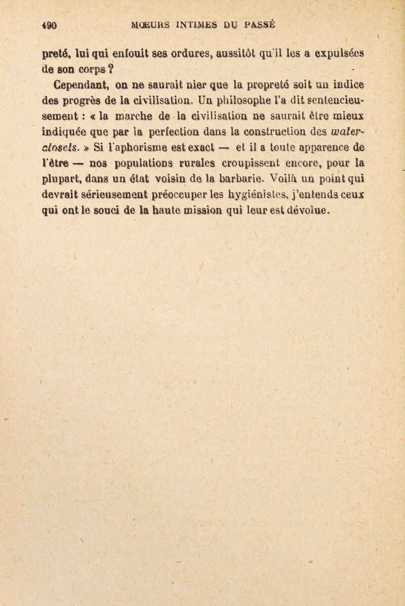 prêté, toi qui enfouit ses ordures, aussitôt qu’il les a expulsées de son corps ? Cependant, on ne saurait nier que la propreté soit un indice des progrès de la civilisation. Un philosophe Va dit sentencieu¬ sement : « la marche de la civilisation ne saurait être mieux indiquée que par la perfection dans la construction des waier- demis- » Si l'aphorisme est exact — et il a toute apparence de Vètre — nos populations rurales croupissent encore, pour la plupart, dans un état voisin de la barbarie. Voiià un point qui devrait sérieusement préoccuper les hygiénistes, j’entends ceux qui ont le souci de la haute mission qui leur est dévolue.