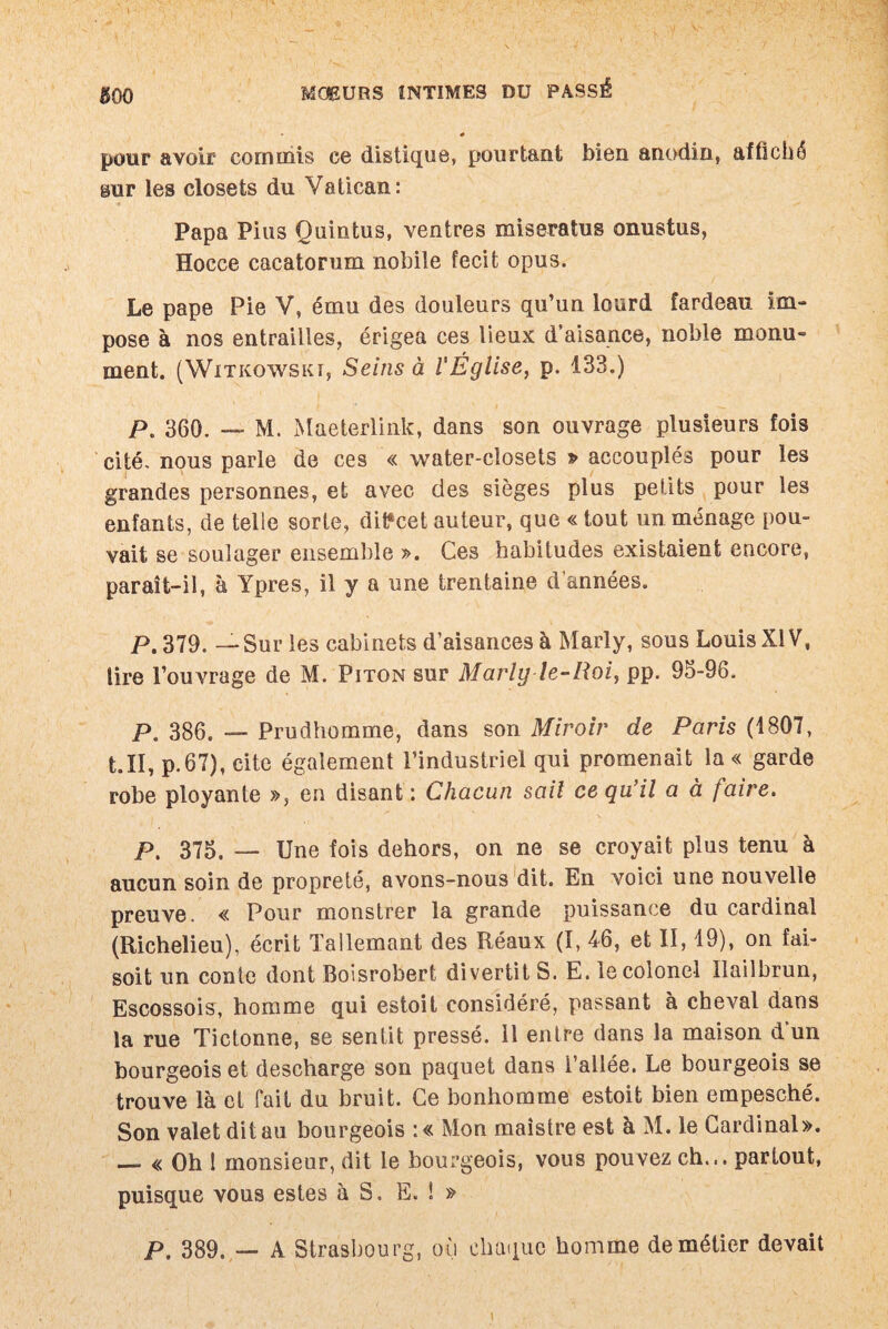 » - gOQ MOEURS INTIMES DU PASSÉ * pour avoir commis ce distique, pourtant bien anodin, affiché sur les closets du Vatican: Papa Pins Quintus, ventres miseratus onustus, Hocce cacatorum nobile fecifc opus. Le pape Pie V, ému des douleurs qu’un lourd fardeau im¬ pose à nos entrailles, érigea ces lieux d’aisance, noble monu¬ ment. (WlTKOWSKI, Seins à l'Église, p. 133.) />. 360. — M. Maeterlink, dans son ouvrage plusieurs fois cité, nous parle de ces « water-closets » accouplés pour les grandes personnes, et avec des sièges plus petits pour les enfants, de telle sorte, ditfcet auteur, que « tout un ménage pou¬ vait se soulager ensemble ». Ces habitudes existaient encore, paraît-il, à Ypres, il y a une trentaine d’années. P. 379. — Sur les cabinets d’aisances à Marly, sous Louis XIV, lire l’ouvrage de M. Piton sur Marly le-Roi, pp. 95-96. p. 386. — Prudhomme, dans son Miroir de Paris (1807, t.II, p.67), cite également l’industriel qui promenait la « garde robe ployante », en disant : Chacun sait ce qu’il a à faire. P. 375. — Une fois dehors, on ne se croyait plus tenu à aucun soin de propreté, avons-nous dit. En voici une nouvelle preuve. « Pour monstrer la grande puissance du cardinal (Richelieu), écrit Tallemant des Réaux (I, 46, et II, 19), on fai¬ sait un conte dont Boisrobert divertit S. E. le colonel Ilailbrun, Escossois, homme qui estoit considéré, passant à cheval dans la rue Tictonne, se sentit pressé, il entre dans la maison dun bourgeois et descharge son paquet dans l’allée. Le bourgeois se trouve là et fait du bruit. Ce bonhomme estoit bien empesché. Son valet dit au bourgeois :« Mon maistre est a M. le Cardinal». — « Oh 1 monsieur, dit le bourgeois, vous pouvez ch... partout, puisque vous estes à S. E. ! » p. 389. — A Strasbourg, où chaque homme de métier devait