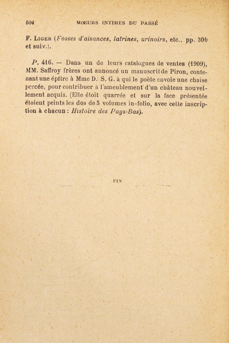 604 MOEURS INTIMES DU PASSÉ r F. Liger (Fosses d'aisances, latrines, urinoirs, etc., pp. 300 et suiv.). P. 416. — Dans un de leurs catalogues de ventes (1909), MM. Safîroy frères ont annoncé un manuscrit de Piron, conte¬ nant une épitre à Mme D. S. G. à qui le poète envoie une chaise percée, pour contribuer à l’ameublement1 d’un château nouvel¬ lement acquis. (Elle étoit quarrée et sur la face présentée étoient peints les dos de 5 volumes in-folio, avec cette inscrip¬ tion à chacun : Histoire des Pays-Bas). ' \ FIN