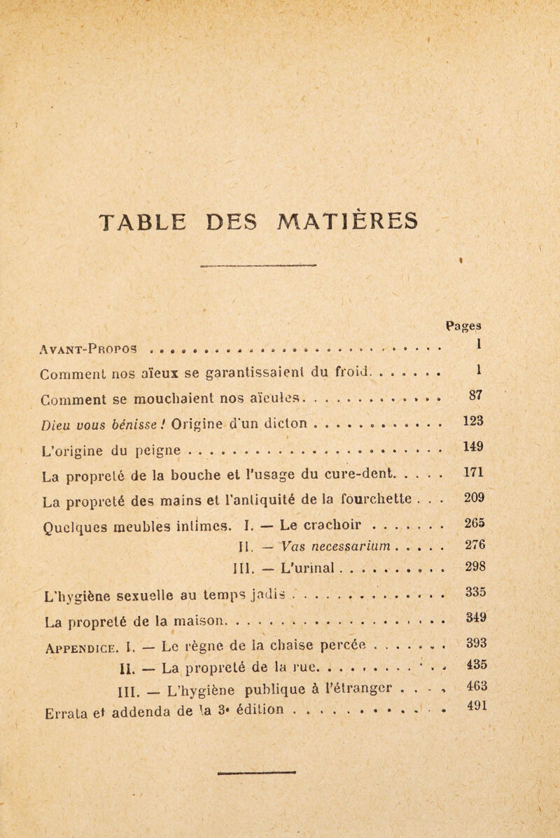 TABLE DES MATIÈRES « Pages Avant-Propos ... * .......... ® •. * Comment nos aïeux se garantissaient du froid. ...... 1 Comment se mouchaient nos aïeules. ............ 87 Dieu vous bénisse ! Origine d'un dicton .. 123 • ’ # . L’origine du peigne.«. 44^ La propreté de la bouche et l’usage du cure-dent. 171 La propreté des mains et l’antiquité de la fourchette ... 209 Quelques meubles intimes. I. — Le crachoir. 265 II. — Vas necessarium. 276 I11. — L’urinal ........... 298 L’hygiène sexuelle au temps jadis .. 335 La propreté de la maison. . .. 349 Appendice. I. — Le règne de la chaise percée ....... 393 II. — La propreté de la rue.435 III. — L’hygiène publique à l’étranger . . . , 463 Errata et addenda de la 3* édition.• * 491