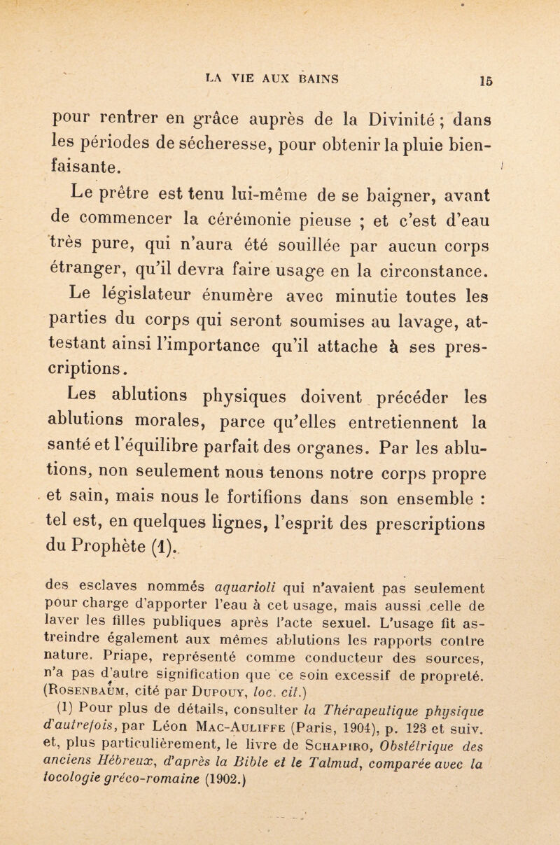 -} LA VIE AUX BAINS 15 pour rentrer en grâce auprès de la Divinité ; dans les périodes de sécheresse, pour obtenir la pluie bien¬ faisante. Le prêtre est tenu lui-même de se baigner, avant de commencer la cérémonie pieuse ; et c’est d’eau très pure, qui n’aura été souillée par aucun corps étranger, qu’il devra faire usage en la circonstance. Le législateur énumère avec minutie toutes les parties du corps qui seront soumises au lavage, at¬ testant ainsi l’importance qu’il attache à ses pres¬ criptions . Les ablutions physiques doivent précéder les ablutions morales, parce qu’elles entretiennent la santé et 1 équilibre parfait des organes. Par les ablu¬ tions, non seulement nous tenons notre corps propre et sain, mais nous le fortifions dans son ensemble : tel est, en quelques lignes, l’esprit des prescriptions du Prophète (1). des esclaves nommés aquarioli qui n’avaient pas seulement pour charge d’apporter l’eau à cet usage, mais aussi celle de laver les filles publiques après l’acte sexuel. L’usage fit as¬ treindre également aux mêmes ablutions les rapports contre nature. Priape, représenté comme conducteur des sources, n’a pas djautre signification que ce soin excessif de propreté. (Rosenbaum, cité par Dupouy, loc. cit.) (1) Pour plus de détails, consulter la Thérapeutique physique d'autrefois, par Léon Mac-Auliffe (Paris, 1904), p. 123 et suiv. et, plus particulièrement, le livre de Schapiro, Obstétrique des anciens Hébreux, d’après la Bible et le Talmud, comparée avec la tocologie gréco-romaine (1902.)