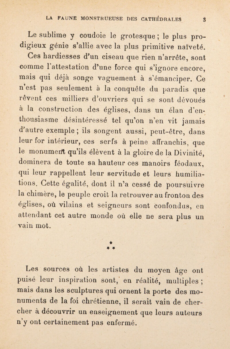 Le sublime y coudoie le grotesque ; le plus pro¬ digieux génie s’allie avec la plus primitive naïveté. Ces hardiesses d’un ciseau que rien n’arrête, sont comme 1 attestation d’une force qui s’ignore encore, mais qui déjà songe vaguement à s’émanciper. Ce n est pas seulement a la conquête du paradis que rêvent ces milliers d’ouvriers qui se sont dévoués à la construction des églises, dans un élan d’en¬ thousiasme désintéressé tel qu’on n’en vit jamais d’autre exemple ; ils songent aussi, peut-être, dans leur for intérieur, ces serfs à peine affranchis, que le monumeiït qu ils élèvent a la gloire de la Divinité, dominera de toute sa hauteur ces manoirs féodaux, qui leur rappellent leur servitude et leurs humilia¬ tions. Cette égalité, dont il n’a cessé de poursuivre la chimère, le peuple croit la retrouver au fronton des églises, où vilains et seigneurs sont confondus, en attendant cet autre monde où elle ne sera plus un vain mot. * » * Les sources où les artistes du moyen âge ont puisé leur inspiration sont, en réalité, multiples ; mais dans les sculptures qui ornent la porte des mo¬ numents de la foi chrétienne, il serait vain de cher¬ cher à découvrir un enseignement que leurs auteurs n’y ont certainement pas enfermé.