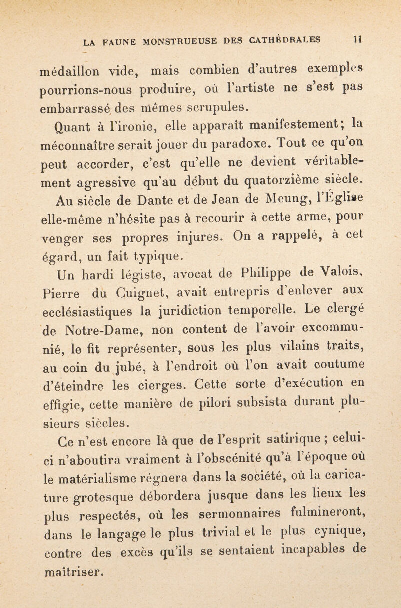 médaillon vide, mais combien d’autres exemples pourrions-nous produire, où l’artiste ne s est pas embarrassé des mêmes scrupules. Quant à l’ironie, elle apparaît manifestement * la méconnaître serait jouer du paradoxe. Tout ce qu on peut accorder, c’est qu’elle ne devient véritable¬ ment agressive qu'au début du quatorzième siècle. Au siècle de Dante et de Jean de Meung, 1 Eglise elle-même n’hésite pas à recourir à cette arme, pour venger ses propres injures. On a rappelé, à cet égard, un fait typique. Un hardi légiste, avocat de Philippe de Valois, Pierre du Guignet, avait entrepris d enlever aux ecclésiastiques la juridiction temporelle. Le clergé de Notre-Dame, non content de l’avoir excommu¬ nié, le fit représenter, sous les plus vilains traits, au coin du jubé, à l’endroit où l’on avait coutume d’éteindre les cierges. Cette sorte d’exécution en effigie, cette manière de pilori subsista durant plu¬ sieurs siècles. Ce n’est encore là que de l’esprit satirique ; celui- ci n’aboutira vraiment à l’obscénité qu’à 1 époque où le matérialisme régnera dans la société, où la carica¬ ture grotesque débordera jusque dans les lieux les plus respectés, où les sermonnaires fulmineront, dans le langage le plus trivial et le plus cynique, contre des excès qu’ils se sentaient incapables de maîtriser.