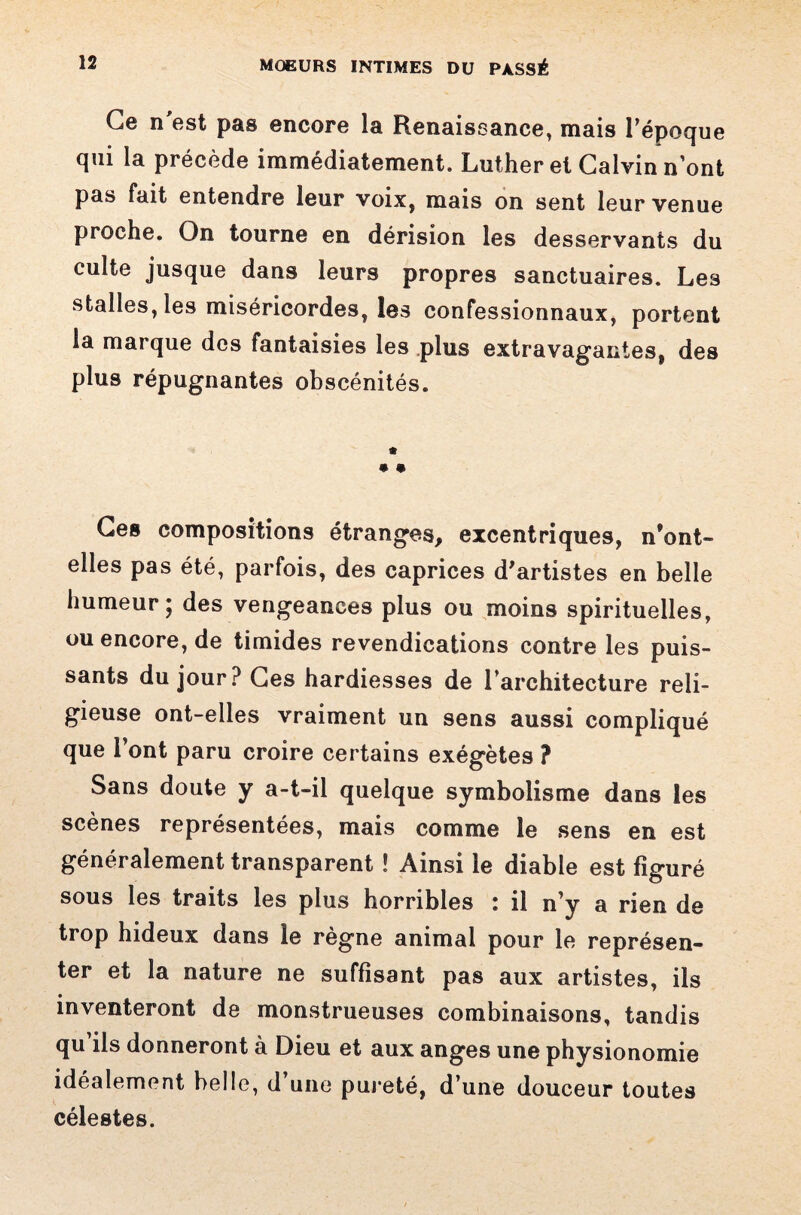 Ce n'est pas encore la Renaissance, mais Tépoque qui la précède immédiatement. Luther et Calvin nont pas fait entendre leur voix, mais on sent leur venue proche. On tourne en dérision les desservants du culte jusque dans leurs propres sanctuaires. Les stalles, les miséricordes, les confessionnaux, portent la marque des fantaisies les plus extravagantes, des plus répugnantes obscénités. • • Ces compositions étranges, excentriques, n’ont- elles pas été, parfois, des caprices d'artistes en belle humeur ; des vengeances plus ou moins spirituelles, ou encore, de timides revendications contre les puis¬ sants du jour? Ces hardiesses de l’architecture reli¬ gieuse ont-elles vraiment un sens aussi compliqué que l’ont paru croire certains exégètes ? Sans doute y a-t-il quelque symbolisme dans les scènes représentées, mais comme le sens en est généralement transparent ! Ainsi le diable est figuré sous les traits les plus horribles : il n’y a rien de trop hideux dans le règne animal pour le représen¬ ter et la nature ne suffisant pas aux artistes, ils inventeront de monstrueuses combinaisons, tandis qu’ils donneront à Dieu et aux anges une physionomie idéalement belle, d’une pureté, d’une douceur toutes célestes.