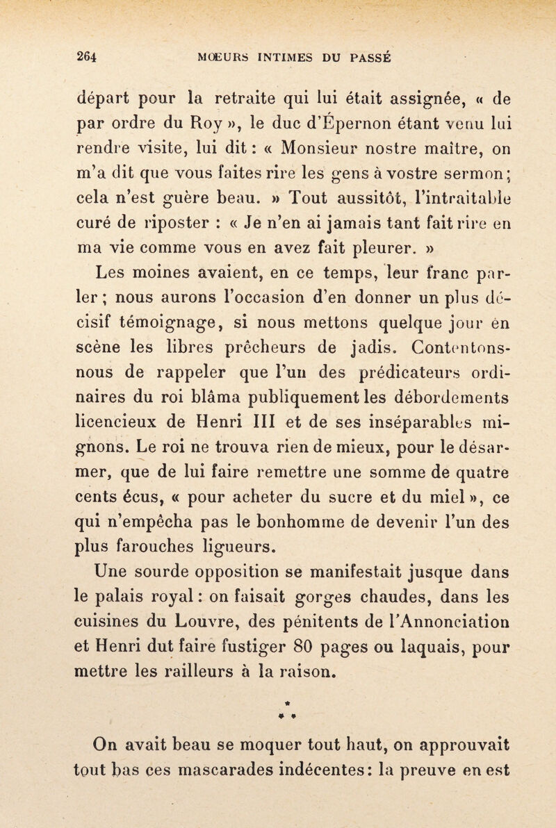 départ pour la retraite qui lui était assignée, « de par ordre du Roy », le duc d’Épernon étant venu lui rendre visite, lui dit : « Monsieur nostre maître, on m’a dit que vous faites rire les gens à vostre sermon; cela n’est guère beau. » Tout aussitôt, l’intraitable curé de riposter : « Je n’en ai jamais tant fait rire en ma vie comme vous en avez fait pleurer. » Les moines avaient, en ce temps, leur franc par¬ ler ; nous aurons l’occasion d’en donner un plus dé¬ cisif témoignage, si nous mettons quelque jour én scène les libres prêcheurs de jadis. Contentons- nous de rappeler que l’un des prédicateurs ordi¬ naires du roi blâma publiquement les débordements licencieux de Henri III et de ses inséparables mi¬ gnons. Le roi ne trouva rien de mieux, pour le désar¬ mer, que de lui faire remettre une somme de quatre cents écus, « pour acheter du sucre et du miel», ce qui n’empêcha pas le bonhomme de devenir l’un des plus farouches ligueurs. Une sourde opposition se manifestait jusque dans le palais royal : on faisait gorges chaudes, dans les cuisines du Louvre, des pénitents de l’Annonciation et Henri dut faire fustiger 80 pages ou laquais, pour mettre les railleurs à la raison. On avait beau se moquer tout haut, on approuvait tout bas ces mascarades indécentes: la preuve en est