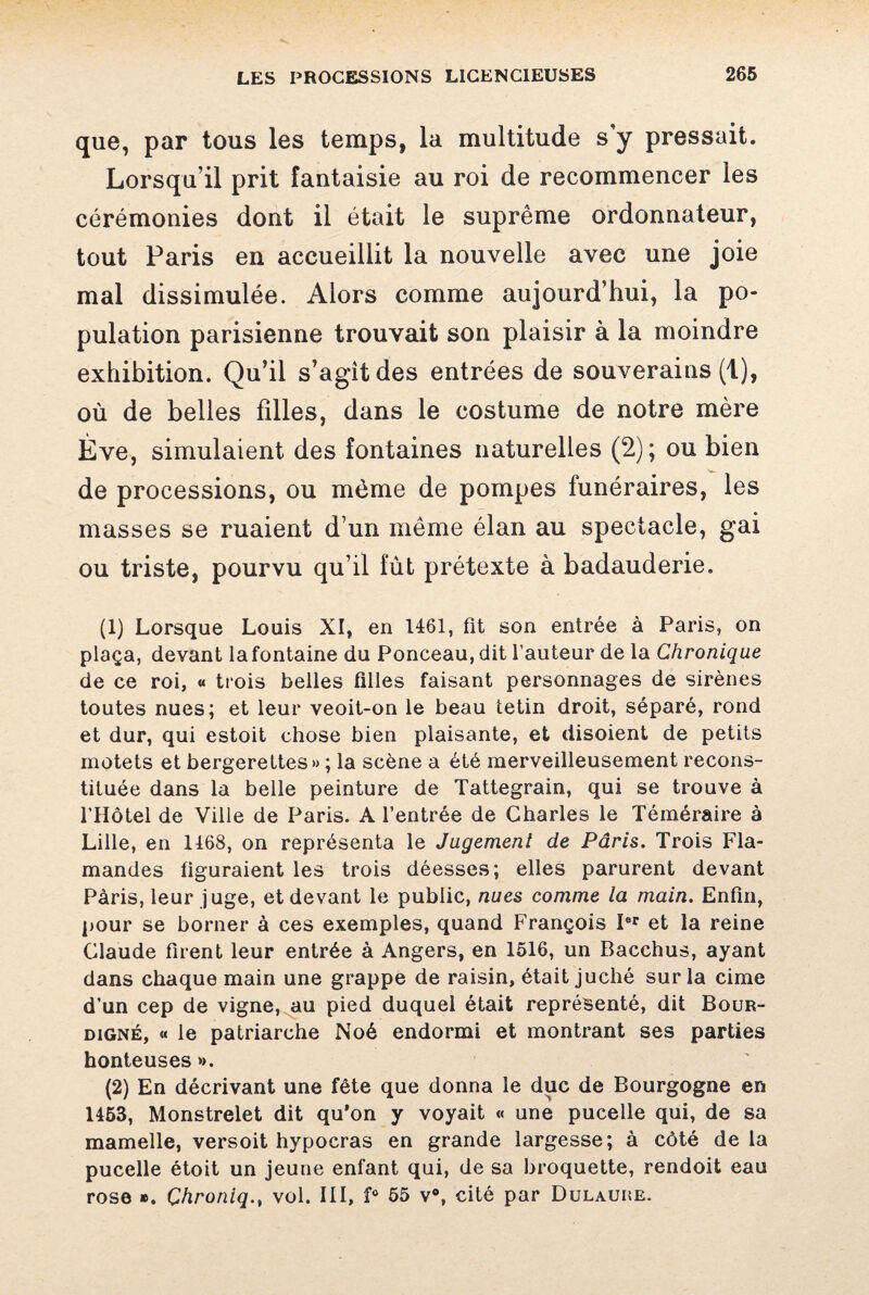 que, par tous les temps, la multitude s'y pressait. Lorsqu’il prit fantaisie au roi de recommencer les cérémonies dont il était le suprême ordonnateur, tout Paris en accueillit la nouvelle avec une joie mal dissimulée. Alors comme aujourd’hui, la po¬ pulation parisienne trouvait son plaisir à la moindre exhibition. Qu’il s’agit des entrées de souverains (1), où de belles filles, dans le costume de notre mère Ève, simulaient des fontaines naturelles (2); ou bien de processions, ou même de pompes funéraires, les masses se ruaient d’un même élan au spectacle, gai ou triste, pourvu qu’il fût prétexte à badauderie. (1) Lorsque Louis XI, en 1461, fit son entrée à Paris, on plaça, devant la fontaine du Ponceau, dit l’auteur de la Chronique de ce roi, « trois belles filles faisant personnages de sirènes toutes nues; et leur veoit-on le beau tetin droit, séparé, rond et dur, qui estoit chose bien plaisante, et disoient de petits motets et bergerettes» ; la scène a été merveilleusement recons¬ tituée dans la belle peinture de Tattegrain, qui se trouve à l’Hôtel de Ville de Paris. A l’entrée de Charles le Téméraire à Lille, en 1468, on représenta le Jugement de Pâris. Trois Fla¬ mandes figuraient les trois déesses; elles parurent devant Paris, leur juge, et devant le public, nues comme la main. Enfin, pour se borner à ces exemples, quand François Ier et la reine Claude firent leur entrée à Angers, en 1516, un Bacchus, ayant dans chaque main une grappe de raisin, était juché sur la cime d’un cep de vigne, au pied duquel était représenté, dit Bour- digné, « le patriarche Noé endormi et montrant ses parties honteuses *>. (2) En décrivant une fête que donna le duc de Bourgogne en 1453, Monstrelet dit qu’on y voyait « une pucelle qui, de sa mamelle, versoit hypocras en grande largesse; à côté delà pucelle étoit un jeune enfant qui, de sa broquette, rendoit eau rose ». Çhroniq., vol. III, f° 55 v°, cité par Dulaure.