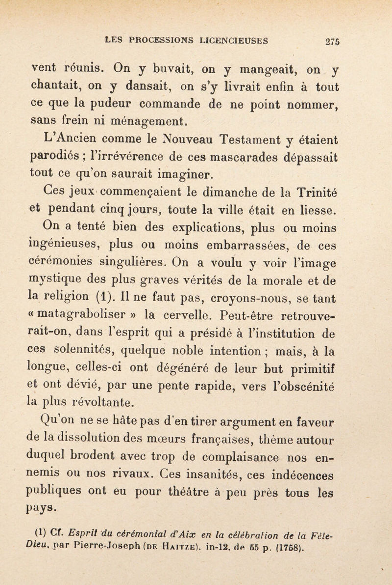 vent réunis. On y buvait, on y mangeait, on y chantait, on y dansait, on s’y livrait enfin à tout ce que la pudeur commande de ne point nommer, sans frein ni ménagement. L’Ancien comme le Nouveau Testament y étaient parodiés ; l’irrévérence de ces mascarades dépassait tout ce qu’on saurait imaginer. Ces jeux commençaient le dimanche de la Trinité et pendant cinq jours, toute la ville était en liesse. On a tenté bien des explications, plus ou moins ingénieuses, plus ou moins embarrassées, de ces cérémonies singulières. On a voulu y voir l’image mystique des plus graves vérités de la morale et de la religion (1). Il ne faut pas, croyons-nous, se tant « matagraboliser » la cervelle. Peut-être retrouve¬ rait-on, dans l’esprit qui a présidé à l’institution de ces solennités, quelque noble intention ; mais, à la longue, celles-ci ont dégénéré de leur but primitif et ont dévié, par une pente rapide, vers l’obscénité la plus révoltante. Qu on ne se hâte pas d’en tirer argument en faveur de la dissolution des mœurs françaises, thème autour duquel brodent avec trop de complaisance nos en¬ nemis ou nos rivaux. Ces insanités, ces indécences publiques ont eu pour théâtre à peu près tous les pays. (1) Cf. Esprit du cérémonial d'Aix en la célébrai ion de la Fêle- Dieu, par Pierre-Joseph (de Haitze). in-12. 55 p. (1768).