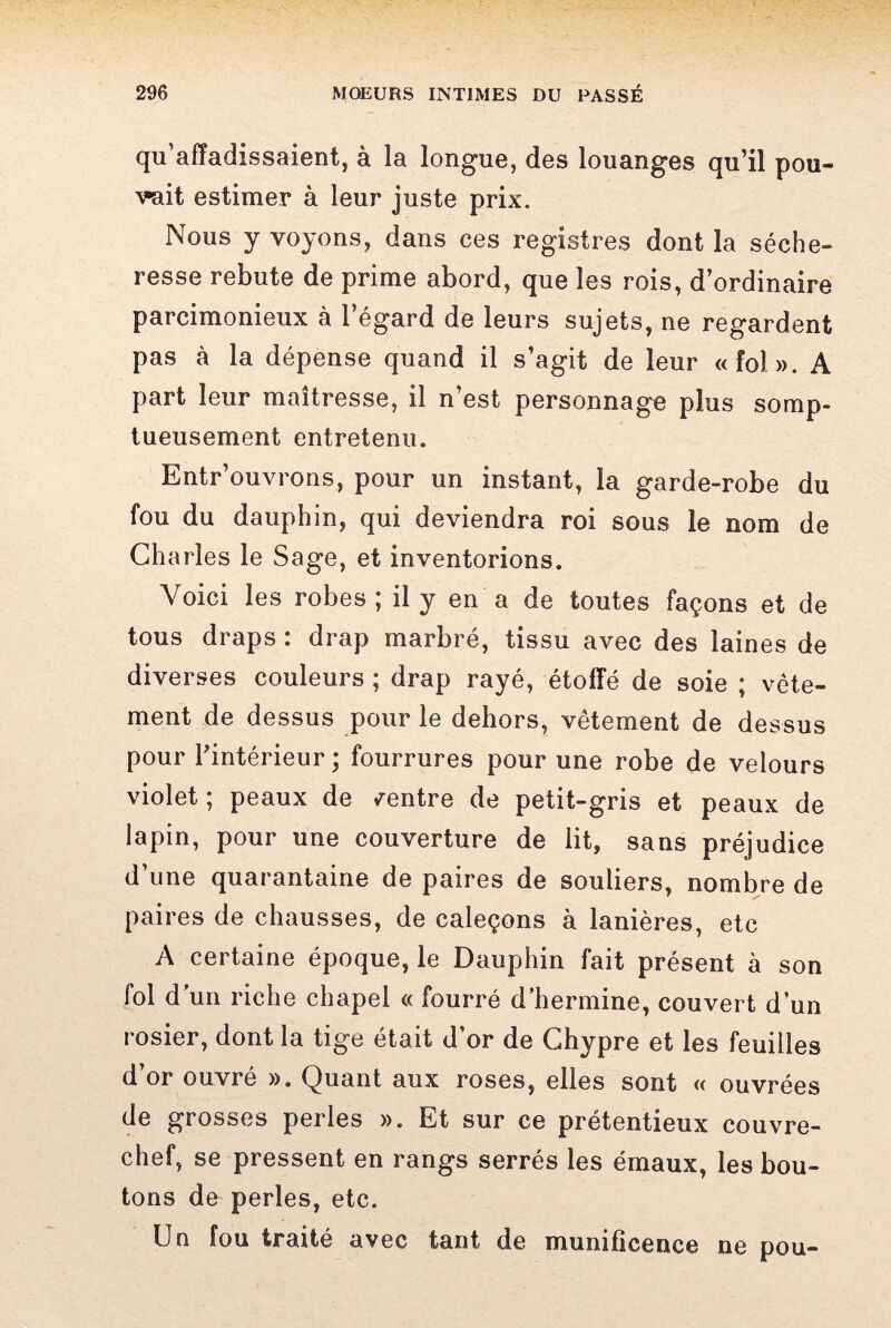 qu’affadissaient, à la longue, des louanges qu’il pou¬ vait estimer à leur juste prix. Nous y voyons, dans ces registres dont la séche¬ resse rebute de prime abord, que les rois, d’ordinaire parcimonieux à l’égard de leurs sujets, ne regardent pas à la dépense quand il s’agit de leur «fol». A part leur maîtresse, il n’est personnage plus somp¬ tueusement entretenu. Entr’ouvrons, pour un instant, la garde-robe du fou du dauphin, qui deviendra roi sous le nom de Charles le Sage, et inventorions. Voici les robes ; il y en a de toutes façons et de tous draps : drap marbré, tissu avec des laines de diverses couleurs ; drap rayé, étoffé de soie ; vête¬ ment de dessus pour le dehors, vêtement de dessus pour l’intérieur ; fourrures pour une robe de velours violet ; peaux de /entre de petit-gris et peaux de lapin, pour une couverture de lit, sans préjudice d’une quarantaine de paires de souliers, nombre de paires de chausses, de caleçons à lanières, etc A certaine époque, le Dauphin fait présent à son fol d'un riche chapel « fourré d’hermine, couvert d’un rosier, dont la tige était d’or de Chypre et les feuilles d’or ouvré ». Quant aux roses, elles sont « ouvrées de grosses perles ». Et sur ce prétentieux couvre- chef, se pressent en rangs serrés les émaux, les bou¬ tons de perles, etc. Un fou traité avec tant de munificence ne pou-