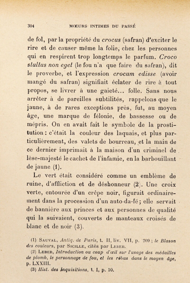 de fol, par la propriété du crocus (safran) d'exciter le rire et de causer même la folie, chez les personnes qui en respirent trop longtemps le parfum. Croco stultus non eget (le fou n’a que faire du safran), dit le proverbe, et l’expression crocum edisse (avoir mangé du safran) signifiait éclater de rire à tout propos, se livrer à une gaieté... folle. Sans nous arrêter à de pareilles subtilités, rappelons que le jaune, à de rares exceptions près, fut, au moyen âge, une marque de félonie, de bassesse ou de mépris. On en avait fait le symbole de la prosti¬ tution : c’était la couleur des laquais, et plus par¬ ticulièrement, des valets de bourreau, et la main de ce dernier imprimait à la maison d'un criminel de lèse-majesté le cachet de l’infamie, en la barbouillant de jaune (1). Le vert était considéré comme un emblème de ruine, d’affliction et de déshonneur (2). Une croix verte, entourée d’un crêpe noir, figurait ordinaire¬ ment dans la procession d’un auto-da-fé; elle servait de bannière aux princes et aux personnes de qualité qui la suivaient, couverts de manteaux croisés de blanc et de noir (3). (1) Sauval, Antiq. de Paris, t. II, liv. VII, p. 209 ; le Blason des couleurs, par Sicille, cités par Leber. (2) Leber, Introduction ou coup d'œil sur l'usage des médailles de plomb, le personnage de fou, el les rébus dans le moyen âge, p. LXXIII. (3) Ilist. des Inquisitions, t. I, p. 10.