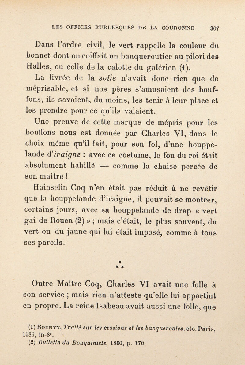 Dans l’ordre civil, le vert rappelle la couleur du bonnet dont on coiffait un banqueroutier au pilori des Halles, ou celle de la calotte du galérien (1). La livrée de la sotie n’avait donc rien que de méprisable, et si nos pères s’amusaient des bouf¬ fons, ils savaient, du moins, les tenir à leur place et les prendre pour ce qu’ils valaient. Une preuve de cette marque de mépris pour les bouffons nous est donnée par Charles VI, dans le choix même qu’il fait, pour son fol, d’une houppe- lande d iraigne : avec ce costume, le fou du roi était absolument habillé — comme la chaise percée de son maître ! Hainselin Coq n’en était pas réduit à ne revêtir que la houppelande d’iraigne, il pouvait se montrer, certains jours, avec sa houppelande de drap « vert gai de Rouen (2) » ; mais c’était, le plus souvent, du vert ou du jaune qui lui était imposé, comme à tous ses pareils, * ♦ * Outre Maître Coq, Charles VI avait une folle à son service ; mais rien n’atteste qu’elle lui appartint en propre. La reine Isabeau avait aussi une folle, que (1) Bounyn, Traité sur les cessions et les banqueroutes, etc. Paris 1586, in-8®, (2) Bulletin du Bouquiniste, 1860, p. 170.