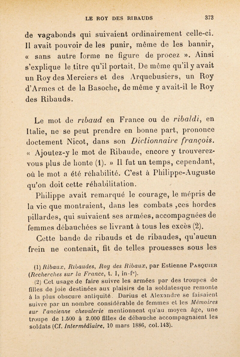 de vagabonds qui suivaient ordinairement celle-ci. Il avait pouvoir de les punir, même de les bannir, « sans autre forme ne figure de procez ». Ainsi s’explique le titre qu’il portait. De même qu il y avait un Roy des Merciers et des Arquebusiers, un Roy d’Armes et de la Basoche, de même y avait-il le Roy des Ribauds. Le mot de ribaud en France ou de ribaldi, en Italie, ne se peut prendre en bonne part, prononce doctement Nicot, dans son Dictionnaire français. « Ajoutez-y le mot de Ribaude, encore y trouverez- vous plus de honte (1). » Il fut un temps, cependant, où le mot a été réhabilité. C’est à Philippe-Auguste qu'on doit cette réhabilitation. Philippe avait remarqué le courage, le mépris de la vie que montraient, dans les combats ,ces hordes pillardes, qui suivaient ses armées, accompagnées de femmes débauchées se livrant à tous les excès (2). Cette bande de ribauds et de ribaudes, qu’aucun frein ne contenait, fit de telles prouesses sous les (1) Ribaux, Ribaudes, Roy des Ribaux, par Estienne Pasquier (Recherches sur la France, t. I, in-f°). (2) Cet usage de faire suivre les armées par des troupes de filles de joie destinées aux plaisirs de la soldatesque remonte à la plus obscure antiquité. Darius et Alexandre se faisaient suivre par un nombre considérable de femmes et les Mémoires sur l'ancienne chevalerie mentionnent qu’au moyen âge, une troupe de 1.500 à 2.000 filles de débauche accompagnaient les soldats (Cf. Intermédiaire, 10 mars 1886, col. 143).