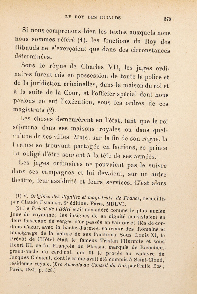 Si nous comprenons bien les textes auxquels nous nous sommes référé (1), les fonctions du Roy des Ribauds ne s exerçaient que dans des circonstances déterminées. Sous le règne de Charles VII, les juges ordi¬ naires furent mis en possession de toute la police et de la juridiction criminelles, dans la maison du roi et à la suite de la Cour, et l’officier spécial dont nous parlons en eut l’exécution, sous les ordres de ces magistrats (2). Les choses demeurèrent en l’état, tant que le roi séjourna dans ses maisons royales ou dans quel¬ qu’une de ses villes. Mais, sur la fin de son règne, la brance se trouvant partagée en factions, ce prince lut obligé d’être souvent à la tête de ses armées. Les juges ordinaires ne pouvaient pas le suivre dans scs campagnes et lui devaient, sur un autre théâtre, leur assiduité et leurs services. C’est alors (1) V. Origines des dignitez ei magistrats de France, recueillis par Claude Fauciiet, 2* édition. Paris, MDLVI. (2) Le Prévôt de l Hôtel était considéré comme le plus ancien juge du royaume; les insignes de sa dignité consistaient en deux faisceaux de verges d’or passés en sautoir et liés de cor¬ dons d azur, avec la hache d’armes, souvenir des Romains et témoignage de la nature de ses fonctions. Sous Louis XI, le Prévôt de l’Hôtel était le fameux Tristan l’IIermite et sous lienîi III, ce fut François du Plessis, marquis de Richelieu, giand-oncle du cardinal, qui fit le procès au cadavre de Jacques Clément, dont le crime avait été commis à Saint-Cloud, îésidence royale. (Les Avocats au Conseil du Roi, parÉmile Bos ■ Paris, 1881, p. 328.)