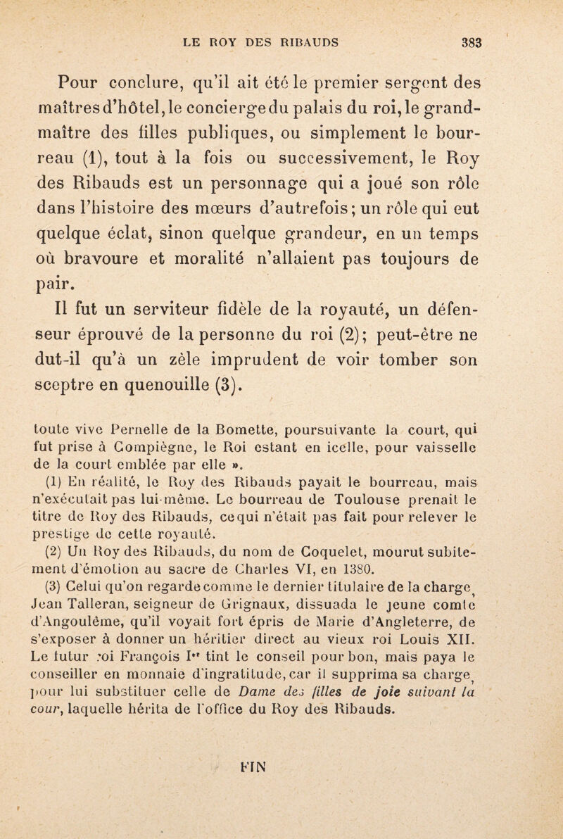 Pour conclure, qu’il ait été le premier sergent des maîtres d’hôtel, le concierge du palais du roi, le grand- maître des tilles publiques, ou simplement le bour¬ reau (1), tout à la fois ou successivement, le Roy des Ribauds est un personnage qui a joué son rôle dans l’histoire des mœurs d’autrefois; un rôle qui eut quelque éclat, sinon quelque grandeur, en un temps où bravoure et moralité n’allaient pas toujours de pair. Il fut un serviteur fidèle de la royauté, un défen¬ seur éprouvé de la personne du roi (2); peut-être ne dut-il qu’à un zèle imprudent de voir tomber son sceptre en quenouille (3). toute vive Pernelle de la Bomette, poursuivante la court, qui fut prise à Gooipiègne, le Roi estant en icelle, pour vaisselle de la court emblée par elle », (1) En réalité, le Roy des Ribauds payait le bourreau, mais n’exécutait pas lui même. Le bourreau de Toulouse prenait le titre de Roy des Ribauds, cequi n’était pas fait pour relever le prestige de cette royauté. (2) Un Roy des Ribauds, du nom de Coquelet, mourut subite¬ ment d’émotion au sacre de Charles VI, en 1380. (3) Celui qu’on regarde comme le dernier titulaire de la charge Jean Talleran, seigneur de Orignaux, dissuada le jeune comte d’Angoulème, qu’il voyait fort épris de Marie d’Angleterre, de s’exposer à donner un héritier direct au vieux roi Louis XII. Le iutur ;oi François I*' tint le conseil pour bon, mais paya le conseiller en monnaie d'ingratitude, car il supprima sa charge^ pour lui substituer celle de Dame dej filles de joie suivant la cour, laquelle hérita de l'office du Roy des Ribauds. FIN r