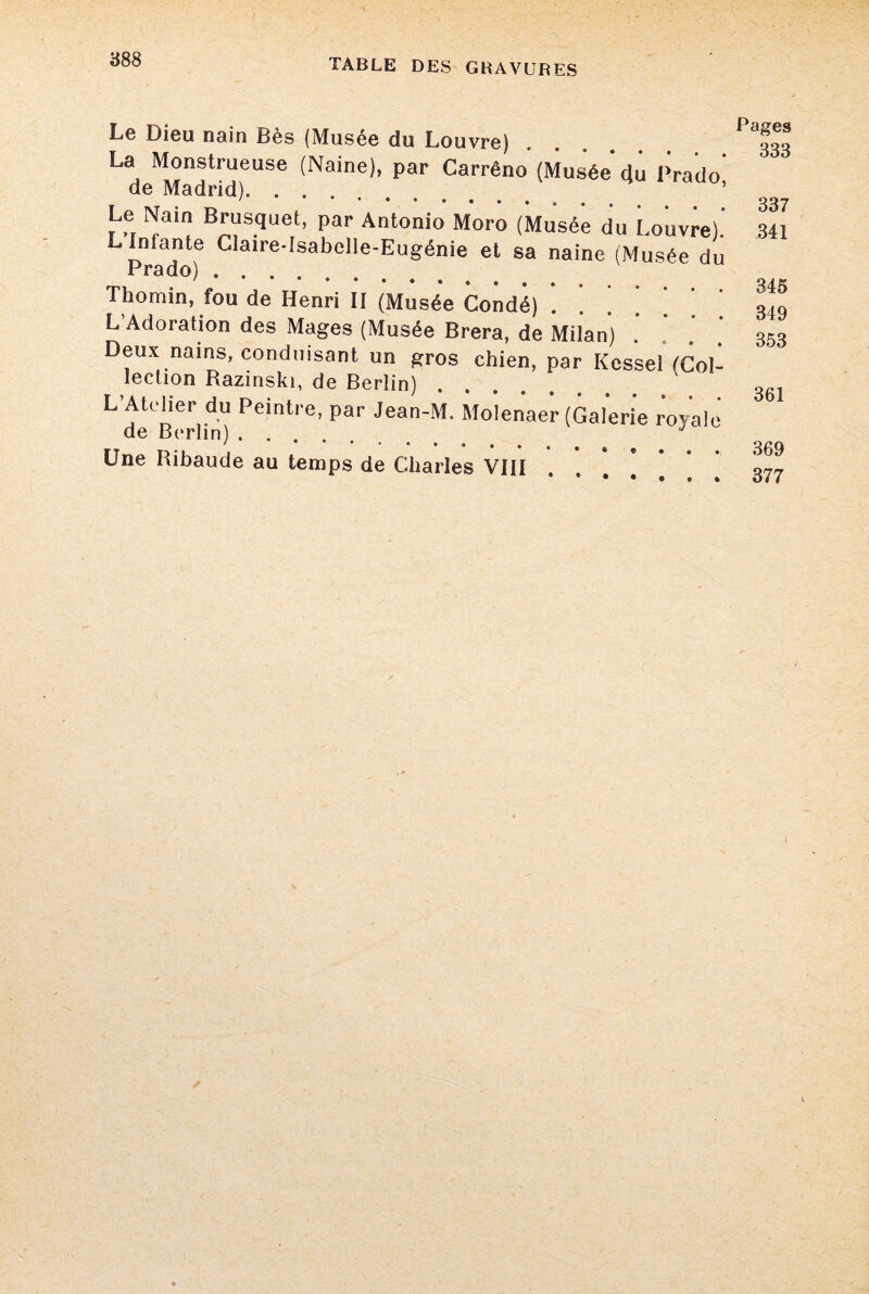 Le Dieu nain Bès (Musée du Louvre) La Monstrueuse (Naine), par Carrêno (Musée du Prado' de Madrid). ’ Le Nam Brusquet, par Antonio Moro (Musée du Louvre). L Infante Claire-Isabelle-Eugénie et sa naine (Musée du Prado). Thomin, fou de Henri II (Musée Condé) . ’ ’ L’Adoration des Mages (Musée Brera, de Milan) Deux nains, conduisant un gros chien, par Kessel fCol- îeclion Razinski, de Berlin) L’Atelier du Peintre, par Jean-M. Molenaer (Galerie royale de Berlin). J Une Ribaude au temps de Charles VIII Pages 833 337 341 345 349 353 361 369 377