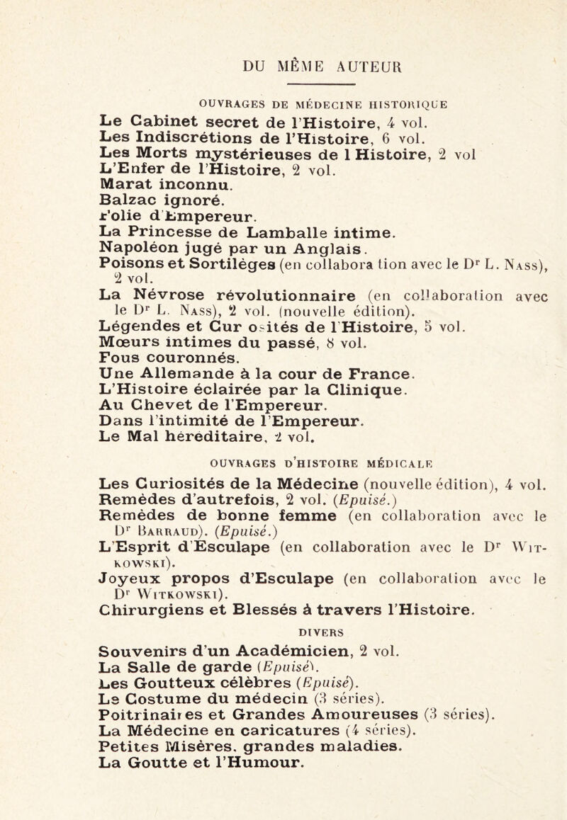 DU MÊME AUTEUR OUVRAGES DE MÉDECINE HISTORIQUE Le Cabinet secret de l’Histoire, 4 vol. Les Indiscrétions de l’Histoire, 6 vol. Les Morts mystérieuses de 1 Histoire, 2 vol L’Enfer de l’Histoire, 2 vol. Marat inconnu. Balzac ignoré. Folie d Empereur. La Princesse de Lamballe intime. Napoléon jugé par un Anglais. Poisons et Sortilèges (en collabora tion avec le Dr L. Nass), 2 vol. La Névrose révolutionnaire (en collabora lion avec le Dr L. Nass), 2 vol. (nouvelle édition). Légendes et Cur o>ités de lHistoire, 5 vol. Mœurs intimes du passé, 8 vol. Fous couronnés. Une Allemande à la cour de France. L’Histoire éclairée par la Clinique. Au Chevet de l’Empereur. Dans l’intimité de l’Empereur. Le Mal héréditaire, i vol. OUVRAGES D’HISTOIRE MÉDICALE Les Curiosités de la Médecine (nouvelle édition), 4 vol. Remèdes d’autrefois, 2 vol. (Epuisé.) Remèdes de bonne femme (en collaboration avec le Dr Barraud). (Epuisé.) L’Esprit d’Esculape (en collaboration avec le Dr Wit- KOWSKl). Joyeux propos d’Esculape (en collaboration avec le D' Witkowski). Chirurgiens et Blessés à travers l’Histoire. DIVERS Souvenirs d’un Académicien, 2 vol. La Salle de garde (Epuiséb Les Goutteux célèbres (Epuisé). Le Costume du médecin (3 séries). Poitrinaiies et Grandes Amoureuses (3 séries). La Médecine en caricatures (4 séries). Petites Misères, grandes maladies. La Goutte et l’Humour.