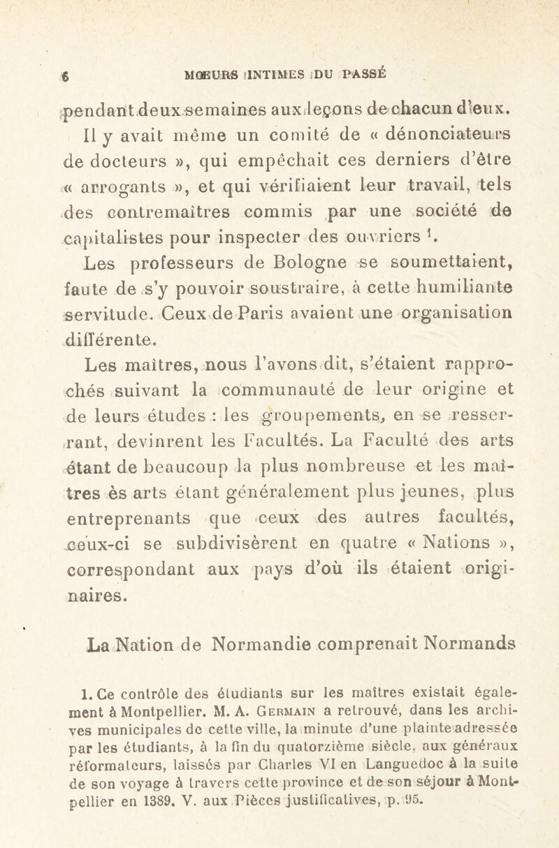 pendant deux semaines aux leçons de chacun d’eux. Il y avait même un comité de « dénonciateurs de docteurs », qui empêchait ces derniers d’être « arrogants », et qui vérifiaient leur travail, tels des contremaîtres commis par une société de capitalistes pour inspecter des ouvriers h Les professeurs de Bologne se soumettaient, faute de s’y pouvoir soustraire, à cette humiliante servitude. Ceux de Paris avaient une organisation différente. Les maîtres, nous l’avons dit, s’étaient rappro¬ chés suivant la communauté de leur origine et de leurs études : les groupements, en se resser¬ rant, devinrent les Facultés. La Faculté des arts étant de beaucoup la plus nombreuse et les maî¬ tres ès arts étant généralement plus jeunes, plus entreprenants que ceux des autres facultés, ceux-ci se subdivisèrent en quatre « Nations », correspondant aux pays d’où ils étaient origi¬ naires. La Nation de Normandie comprenait Normands 1. Ce contrôle des étudiants sur les maîtres existait égale¬ ment à Montpellier. M. A. Germain a retrouvé, dans les archi¬ ves municipales de cette ville, la minute d’une plainte adressée par les étudiants, à la fin du quatorzième siècle, aux généraux réformateurs, laisses par Charles VI en Languedoc à la suite de son voyage à travers cette province et de son séjour à Mont¬ pellier en 1389. V. aux Pièces justificatives, p. 95.