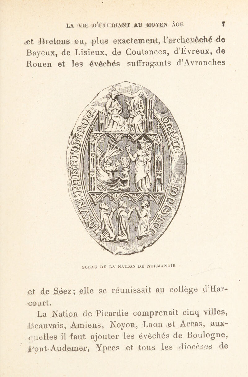 et Bretons on, plus exactement, Parchevèché d© Bayeux, de Lisieux, de Goutances, dL vieux, de Rouen et les évêchés suflfragants d’Avranches SCEAU UE LA NATION UE NORMANUIE et de Séez; elle se réunissait au collège d’Har¬ court. La Nation de Picardie comprenait cinq villes, Beauvais, Amiens, Noyon, Laon et Arras, aux¬ quelles il faut ajouter les évêchés de Boulogne, Pont-Audemer, Ypres et tous les diocèses de