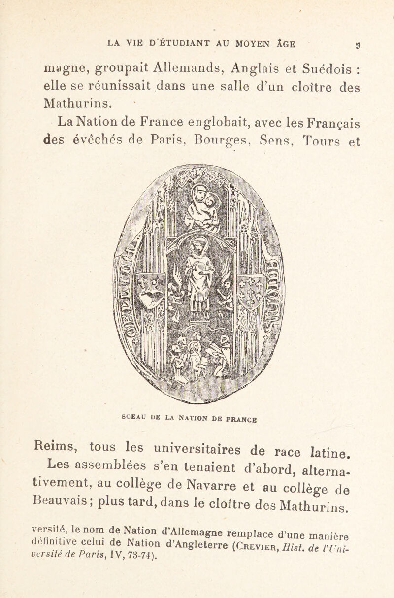 magne, groupait Allemands, Anglais et Suédois : elle se réunissait dans une salle d’un cloître des Mathurins. La Nation de France englobait, avec les Français des évêchés de Paris, Bourges, Sens, Tours et SCEAU DE LA NATION DE FRANCE Reims, tous les universitaires de race latine» Les assemblées s’en tenaient d’abord, alterna¬ tivement, au collège de Navarre et au collège de Beauvais; plus tard, dans le cloître des Mathurins. versité, le nom de Nation d'Allemagne remplace d’une manière definitive celui de Nation d’Angleterre (Crevier, Hisl. de l'Uni- ver s lié de Paris, IV, 73-74).