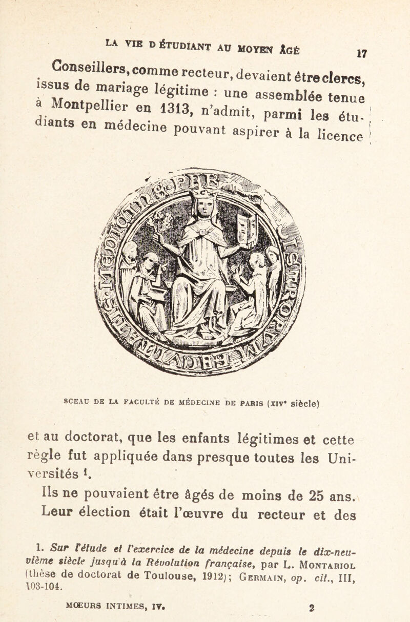 iss“8- COm,me recteur’ devaient être clercs, à Mont ,^nage egltane : une assemblée tenue diants en e7“ 1313> n’8dmit’ ^ «tu- : ants en medec.ne pouvant aspirer à la licence I V SCEAU DE LA FACULTÉ DE MÉDECINE DE PARIS (XIV* Siècle) et au doctorat, que les enfants légitimes et cette règle fut appliquée dans presque toutes les Uni¬ versités L Ils ne pouvaient être âgés de moins de 25 ans. Leur élection était l’œuvre du recteur et des 1. Sur t étude et Vexercice de la médecine depuis te dix-neu¬ vième siècle jusqu à la Révolution françaiset par L. Montariol (thèse de doctorat de Toulouse, 1912;; Germain, op. cil., III, 103-104. mœurs INTIMES, IV. 2