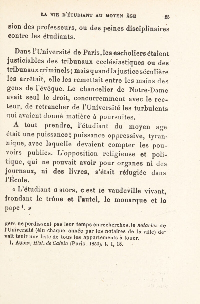 sion des professeurs, ou des peines disciplinaires contre les étudiants. Dans F Université de Paris, les escholiers étaient justiciables des tribunaux ecclésiastiques ou des tribunaux criminels ; mais quand la justice séculière les arrêtait, elle les remettait entre les mains des gens de 1 évêque. Le chancelier de Notre-Dame avait seul le droit, concurremment avec le rec¬ teur, de retrancher de l’Université les turbulents qui avaient donné matière à poursuites. À tout prendre, l’étudiant du moyen âge était une puissance; puissance oppressive, tyran¬ nique, avec laquelle devaient compter les pou¬ voirs publics. L'opposition religieuse et poli¬ tique, qui ne pouvait avoir pour organes ni des journaux, ni des livres, s’était réfugiée dans l’École. « L’étudiant a alors, € est le vaudeville vivant, frondant le trône et Faute!, le monarque et la pape L » gers ne perdissent pas leur temps en recherches, le nolarius de 1 Université (élu chaque année par les notaires de Sa ville) de¬ vait tenir une liste de tous les appartements à louer. 1. Audin, Hist. de Calvin (Paris, 1850), t. I, 18.