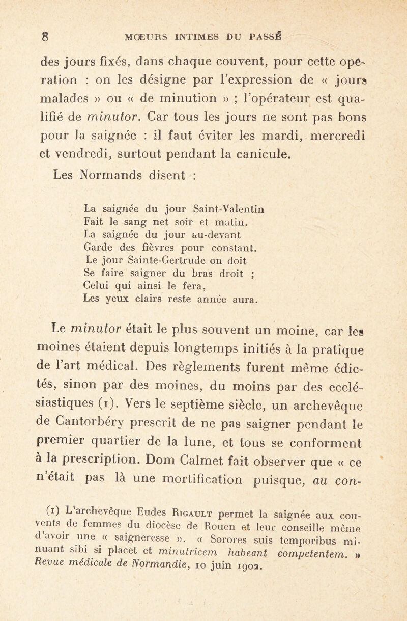 des jours fixés, dans chaque couvent, pour cette ope¬ ration : on les désigne par l’expression de « jours malades » ou « de minution » ; l’opérateur est qua¬ lifié de minutor. Car tous les jours ne sont pas bons pour la saignée : il faut éviter les mardi, mercredi et vendredi, surtout pendant la canicule. Les Normands disent : La saignée du jour Saint-Valentin Fait le sang net soir et matin. La saignée du jour au-devant Garde des fièvres pour constant. Le jour Sainte-Gertrude on doit Se faire saigner du bras droit ; Celui qui ainsi le fera, Les yeux clairs reste année aura. Le minutor était le plus souvent un moine, car les moines étaient depuis longtemps initiés à la pratique de l’art médical. Des règlements furent même édic¬ tés, sinon par des moines, du moins par des ecclé¬ siastiques (i). Vers le septième siècle, un archevêque de Cantorbéry prescrit de ne pas saigner pendant le premier quartier de la lune, et tous se conforment à la prescription. Dom Calmet fait observer que « ce n était pas là une mortification puisque, au con- (i) L archevêque Eudes Rigault permet la saignée aux cou¬ vents de femmes du diocèse de Rouen et leur conseille môme d avoir une « saigneresse a. « Sorores suis temporibus mi- nuant sibi si placet et minutricem habeant competentem. » Revue médicale de Normandie, 10 juin 1902.