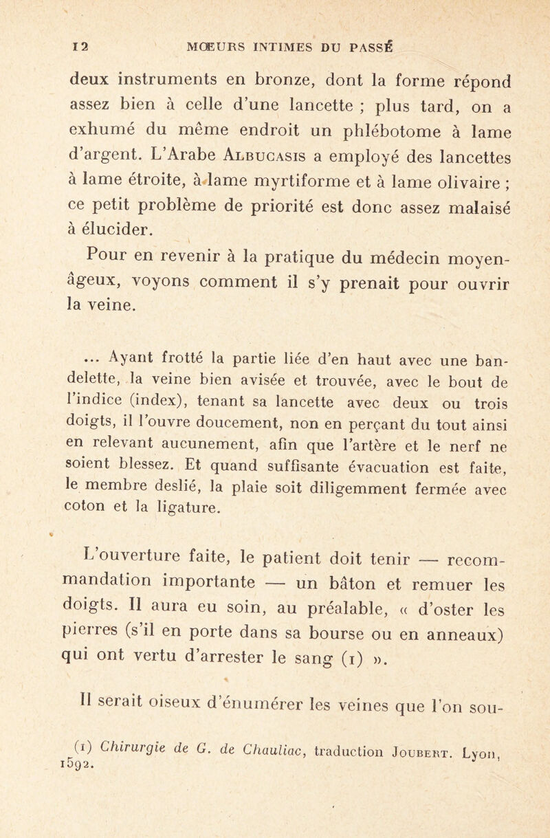 deux instruments en bronze, dont la forme répond assez bien à celle d’une lancette ; plus tard, on a exhumé du même endroit un phîébotome à lame d’argent. L’Arabe Albucasis a employé des lancettes à lame étroite, à lame myrtiforme et à lame olivaire ; ce petit problème de priorité est donc assez malaisé à élucider. Pour en revenir à la pratique du médecin moyen¬ âgeux, voyons comment il s’y prenait pour ouvrir la veine. ... Ayant frotté la partie liée d’en haut avec une ban¬ delette, la veine bien avisée et trouvée, avec le bout de 1 indice (index), tenant sa lancette avec deux ou trois doigts, il l’ouvre doucement, non en perçant du tout ainsi en relevant aucunement, afin que lartère et le nerf ne soient blessez. Et quand suffisante évacuation est faite, le membre deslié, la plaie soit diligemment fermée avec coton et la ligature. L ouverture faite, le patient doit tenir -—- recom¬ mandation importante — un bâton et remuer les doigts. Il aura eu soin, au préalable, « d’oster les pierres (s il en porte dans sa bourse ou en anneaux) qui ont vertu d’arrester le sang (i) ». 11 serait oiseux d’énumérer les veines que l’on sou- (ï) Chirurgie de G. de Chauliac, traduction Joubert. Lyon 1592. J ’