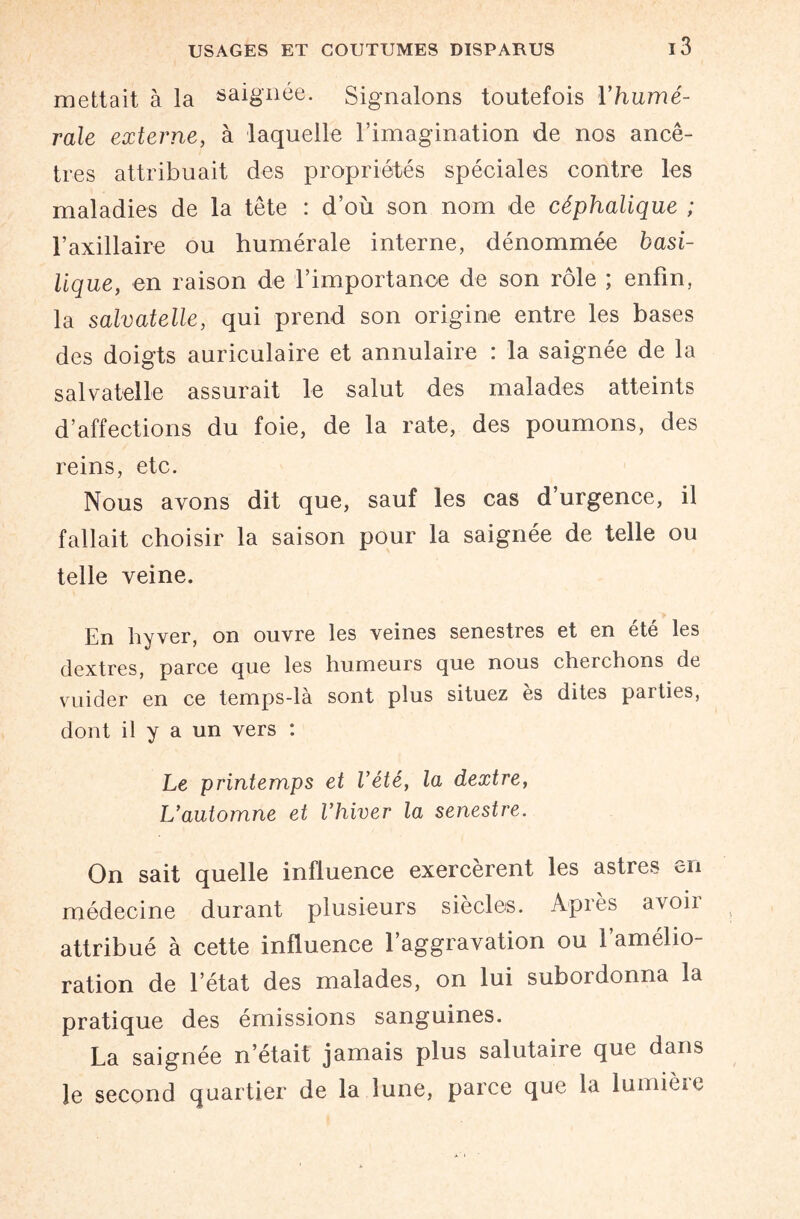 mettait à la saignée. Signalons toutefois Y humé¬ rale externe, à laquelle l’imagination de nos ancê¬ tres attribuait des propriétés spéciales contre les maladies de la tête : d’où son nom de céphalique ; l’axillaire ou humérale interne, dénommée basi¬ lique, en raison de l’importance de son rôle ; enfin, la salvatelle, qui prend son origine entre les bases des doigts auriculaire et annulaire : la saignée de la salvatelle assurait le salut des malades atteints d’affections du foie, de la rate, des poumons, des reins, etc. Nous avons dit que, sauf les cas d’urgence, il fallait choisir la saison pour la saignée de telle ou telle veine. En hyver, on ouvre les veines senestres et en été les dextres, parce que les humeurs que nous cheichons de vuider en ce temps-là sont plus situez ès dites parties, dont il y a un vers : Le printemps et Vété, la dextre, L'automne et l'hiver la senestre. On sait quelle influence exercèrent les astres en médecine durant plusieurs siècles. Apiès avoii attribué à cette influence l’aggravation ou l’amélio¬ ration de l’état des malades, on lui subordonna la pratique des émissions sanguines. La saignée n’était jamais plus salutaire que dans le second quartier de la lune, parce que la lumièio