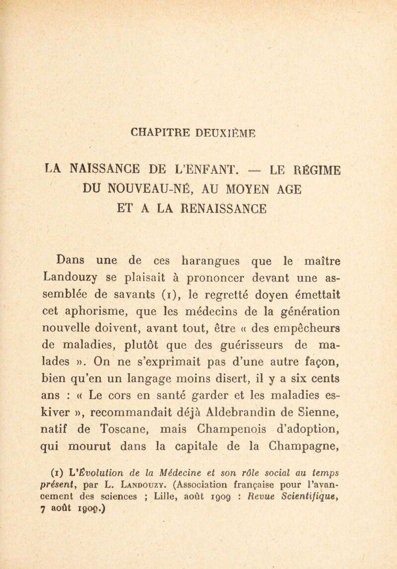 CHAPITRE DEUXIÈME LA NAISSANCE DE L’ENFANT. — LE RÉGIME DU NOUVEAIJ-NÉ, AU MOYEN AGE ET A LA RENAISSANCE Dans une de ces harangues que le maître Landouzy se plaisait à prononcer devant une as¬ semblée de savants (i), le regretté doyen émettait cet aphorisme, que les médecins de la génération nouvelle doivent, avant tout, être « des empêcheurs de maladies, plutôt que des guérisseurs de ma¬ lades ». On ne s’exprimait pas d’une autre façon, bien qu’en un langage moins disert, il y a six cents ans : « Le cors en santé garder et les maladies es- kiver », recommandait déjà Aldebrandin de Sienne, natif de Toscane, mais Champenois d’adoption, qui mourut dans la capitale de la Champagne, (i) L'Evolution de la Médecine et son rôle social au temps présent, par L. Landouzy. (Association française pour l’avan¬ cement des sciences ; Lille, août 1909 : Revue Scientifique, 7 août 1909.)