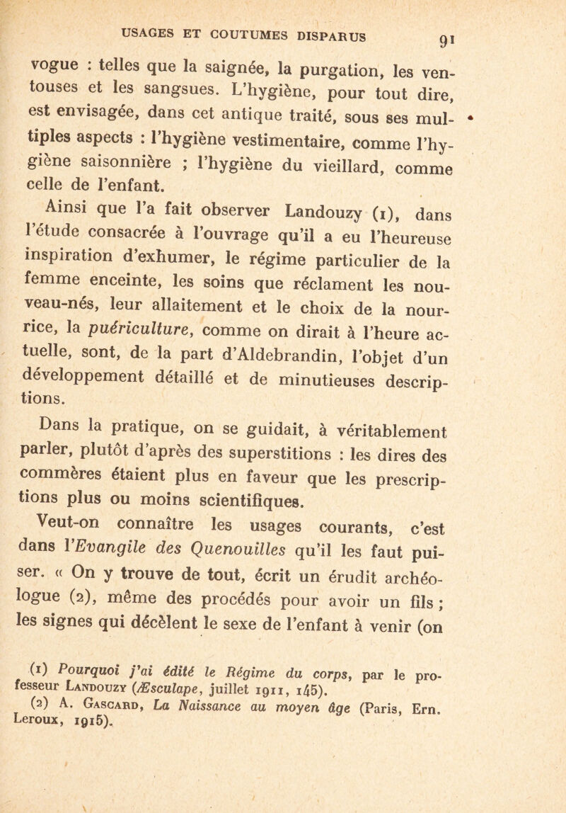 vogue : telles que la saignée, la purgation, les ven¬ touses et les sangsues. L’hygiène, pour tout dire, est envisagée, dans cet antique traité, sous ses mul¬ tiples aspects : l’hygiène vestimentaire, comme l’hy¬ giène saisonnière ; l’hygiène du vieillard, comme celle de l’enfant. Ainsi que l’a fait observer Landouzy (i), dans l’étude consacrée à l’ouvrage qu’il a eu l’heureuse inspiration d’exhumer, le régime particulier de la femme enceinte, les soins que réclament les nou¬ veau-nés, leur allaitement et le choix de la nour¬ rice, la puéi iculture, comme on dirait à l’heure ac¬ tuelle, sont, de la part d’Aldebrandin, l’objet d’un développement détaillé et de minutieuses descrip¬ tions. Dans la pratique, on se guidait, à véritablement parier, plutôt d’après des superstitions : les dires des commeres étaient plus en faveur que les prescrip¬ tions plus ou moins scientifiques. Veut-on connaître les usages courants, c’est dans î Evangile des Quenouilles qu’il les faut pui¬ ser. « On y trouve de tout, écrit un érudit archéo¬ logue (2), même des procédés pour avoir un fils; les signes qui décèlent le sexe de l’enfant à venir (on (1) Pourquoi y’ai édité le Régime du corps, par le pro¬ fesseur Landouzy (Æsculape, juillet 1911, i45). (2) A. Gascard, La Naissance au moyen âge (Paris, Ern. Leroux, 1915).