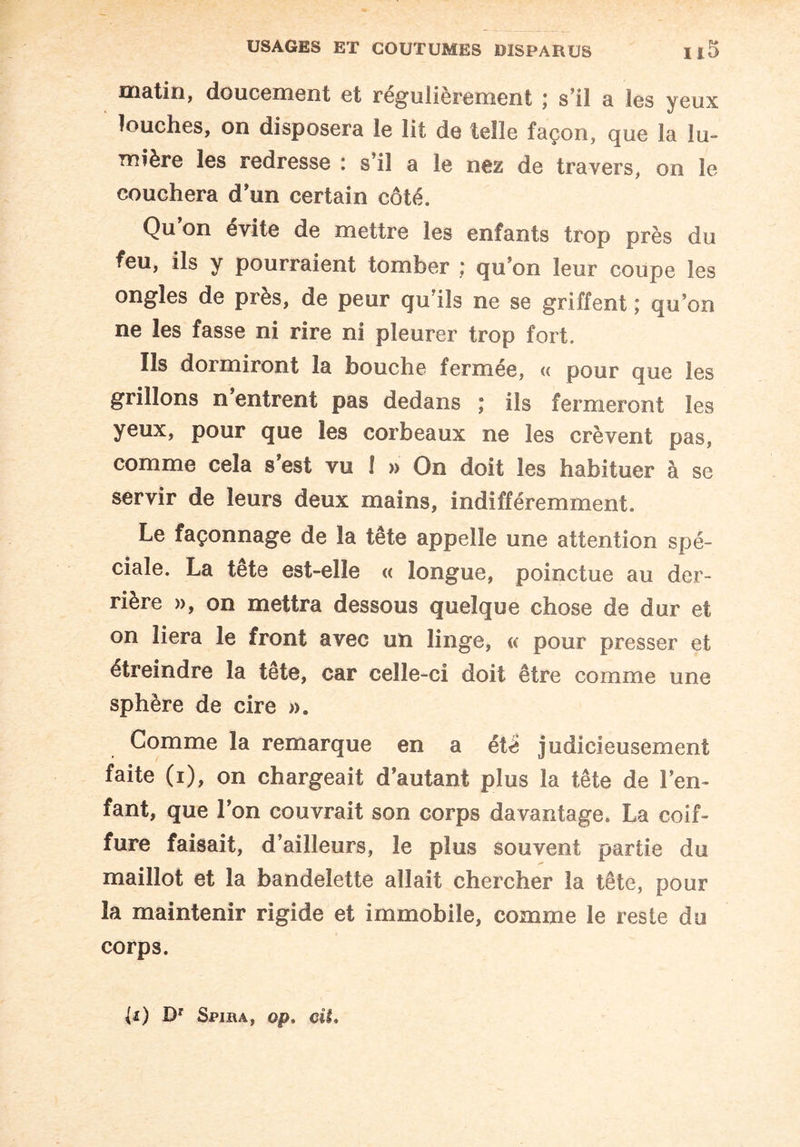 matin, doucement et régulièrement ; s’il a les yeux louches, on disposera le lit de telle façon, que la lu¬ mière les redresse : s’il a le nez de travers, on le couchera d’un certain côté. Qu’on évite de mettre les enfants trop près du feu, ils y pourraient tomber ; qu’on leur coupe les ongles de près, de peur qu’ils ne se griffent ; qu’on ne les fasse ni rire ni pleurer trop fort. Ils dormiront la bouche fermée, « pour que les grillons n entrent pas dedans ; iis fermeront les yeux, pour que les corbeaux ne les crèvent pas, comme cela s’est vu 1 » On doit les habituer à se servir de leurs deux mains, indifféremment. Le façonnage de la tête appelle une attention spé¬ ciale. La tête est-elle « longue, poinctue au der¬ rière », on mettra dessous quelque chose de dur et on liera le front avec un linge, « pour presser et étreindre la tête, car celle-ci doit être comme une sphère de cire ». Comme la remarque en a été judicieusement faite (i), on chargeait d’autant plus la tête de l’en¬ fant, que l’on couvrait son corps davantage. La coif¬ fure faisait, d’ailleurs, le plus souvent partie du maillot et la bandelette allait chercher la tête, pour la maintenir rigide et immobile, comme le reste du corps. U) Dr Spiua, op. cit.