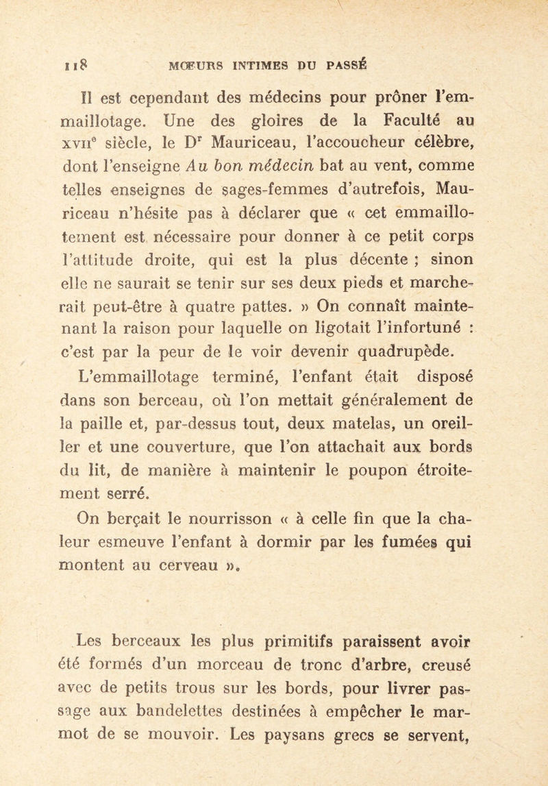 Il est cependant des médecins pour prôner l’em- maillotage. Une des gloires de la Faculté au xyiie siècle, le Dr Mauriceau, l’accoucheur célèbre, dont l’enseigne Au bon médecin bat au vent, comme telles enseignes de sages-femmes d’autrefois, Mau¬ riceau n’hésite pas à déclarer que « cet emmaillo- tement est nécessaire pour donner à ce petit corps l’attitude droite, qui est la plus décente ; sinon elle ne saurait se tenir sur ses deux pieds et marche¬ rait peut-être à quatre pattes. » On connaît mainte¬ nant la raison pour laquelle on ligotait l’infortuné : c’est par la peur de le voir devenir quadrupède. L’emmaillotage terminé, l’enfant était disposé dans son berceau, où l’on mettait généralement de la paille et, par-dessus tout, deux matelas, un oreil¬ ler et une couverture, que l’on attachait aux bords du lit, de manière à maintenir le poupon étroite¬ ment serré. On berçait le nourrisson « à celle fin que la cha¬ leur esmeuve l’enfant à dormir par les fumées qui montent au cerveau »9 Les berceaux les plus primitifs paraissent avoir été formés d’un morceau de tronc d’arbre, creusé avec de petits trous sur les bords, pour livrer pas¬ sage aux bandelettes destinées à empêcher le mar¬ mot de se mouvoir. Les paysans grecs se servent,