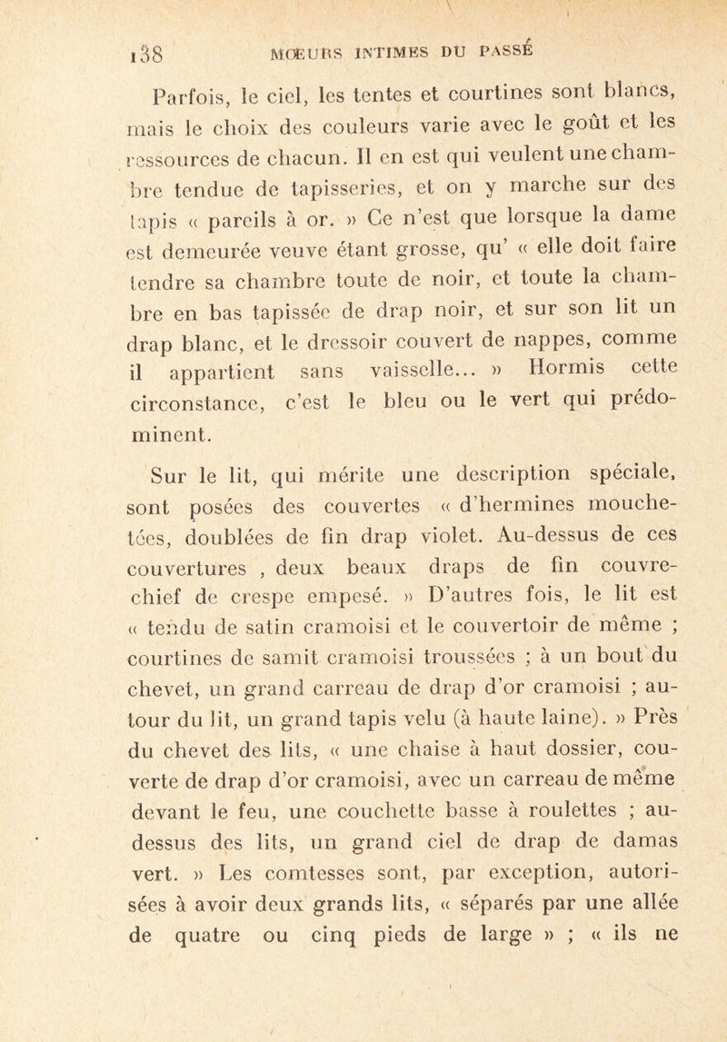 ♦ \ £38 MOEURS INTIMES DU PASSE Parfois, le ciel, les tentes et courtines sont blancs, mais le choix des couleurs varie avec le goût et les ressources de chacun. Il en est qui veulent une cham¬ bre tendue de tapisseries, et on y marche sur des tapis « pareils à or. » Ce n’est que lorsque la dame est demeurée veuve étant grosse, qu « elle doit faiie tendre sa chambre toute de noir, et toute la cham¬ bre en bas tapissée de drap noir, et sur son lit un drap blanc, et le dressoir couvert de nappes, comme il appartient sans vaisselle... » Hormis celte circonstance, c’est le bleu ou le vert qui prédo¬ minent. Sur le lit, qui mérite une description spéciale, sont posées des couvertes « d’hermines mouche¬ tées, doublées de fin drap violet. Au-dessus de ces couvertures , deux beaux draps de fin couvre- chief de crespe empesé. » D’autres fois, le lit est « tendu de satin cramoisi et le couvertoir de même ; courtines de samit cramoisi troussées ; à un bout du chevet, un grand carreau de drap d’or cramoisi ; au¬ tour du lit, un grand tapis velu (à haute laine). » Près du chevet des lits, « une chaise à haut dossier, cou¬ verte de drap d’or cramoisi, avec un carreau de même devant le feu, une couchette basse à roulettes ; au- dessus des lits, un grand ciel de drap de damas vert. » Les comtesses sont, par exception, autori¬ sées à avoir deux grands lits, « séparés par une allée de quatre ou cinq pieds de large » ; « ils ne !