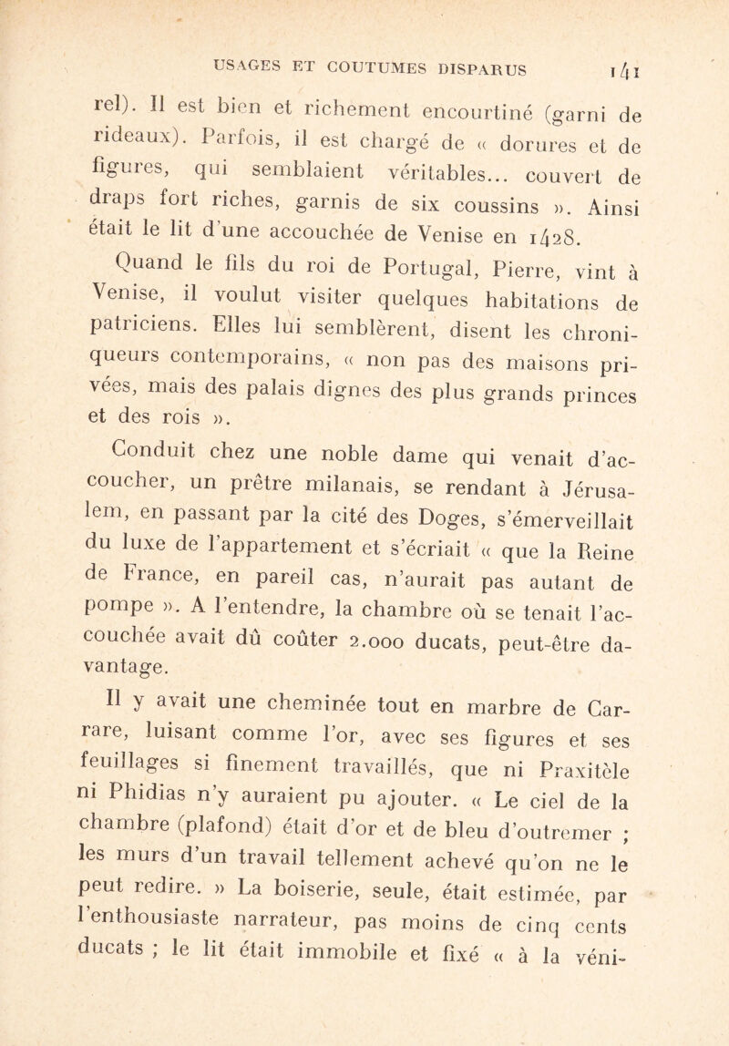 rel). Il est bien et richement encourtiné (garni de rideaux). Parfois, il est chargé de « dorures et de figures, qui semblaient véritables... couvert de diaps fort riches, garnis de six coussins ». Ainsi était le lit d'une accouchée de Venise en 1428. Quand le fils du roi de Portugal, Pierre, vint à Venise, il voulut visiter quelques habitations de patiiciens. Elles lui semblèrent, disent les chroni- queuis contemporains, « non pas des maisons pri¬ vées, mais des palais dignes des plus grands princes et des rois ». Conduit chez une noble dame qui venait d’ac¬ coucher, un prêtre milanais, se rendant à Jérusa¬ lem, en passant par la cité des Doges, s’émerveillait du luxe de l’appartement et s’écriait « que la Reine de France, en pareil cas, n’aurait pas autant de pompe ». A l’entendre, la chambre où se tenait l’ac¬ couchée avait dû coûter 2.000 ducats, peut-être da¬ vantage. Il y avait une cheminée tout en marbre de Car¬ rare, luisant comme l’or, avec ses figures et ses feuillages si finement travaillés, que ni Praxitèle ni Phidias n’y auraient pu ajouter. « Le ciel de la chambre (plafond) était d’or et de bleu d’outremer ; les murs d’un travail tellement achevé qu’on ne le peut redire. » La boiserie, seule, était estimée, par l’enthousiaste narrateur, pas moins de cinq cents ducats ; le lit était immobile et fixé « à la véni-