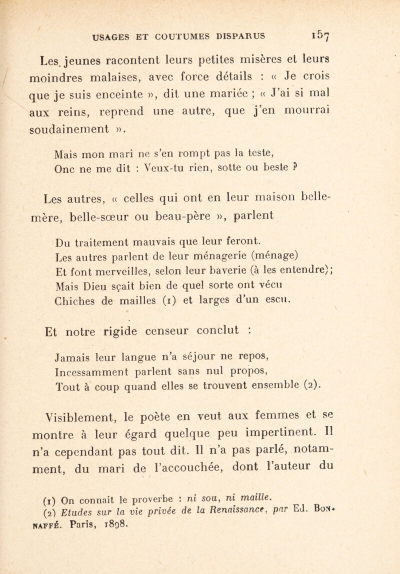 Lesjeunes racontent leurs petites misères et leurs moindres malaises, avec force détails : « Je crois que je suis enceinte », dit une mariée ; « J’ai si mal aux reins, reprend une autre, que j’en mourrai soudainement ». Mais mon mari ne s’en rompt pas la teste, One ne me dit : Veux-tu rien, sotte ou beste ? Les autres, « celles qui ont en leur maison belle- mère, belle-sœur ou beau-père », parlent Du traitement mauvais que leur feront. Les autres parlent de leur ménagerie (ménage) Et font merveilles, selon leur baverie (à les entendre); Mais Dieu sçait bien de quel sorte ont vécu Chiches de mailles (i) et larges d’un escu. Et notre rigide censeur conclut : Jamais leur langue n’a séjour ne repos, Incessamment parlent sans nul propos, Tout à coup quand elles se trouvent ensemble (2). Visiblement, le poète en veut aux femmes et se montre à leur égard quelque peu impertinent. Il n’a cependant pas tout dit. Il n’a pas parlé, notam¬ ment, du mari de l’accouchée, dont 1 auteur du (1) On connaît le proverbe ; ni sou, ni maille. (2) Etudes sur la vie privée de la Renaissance, par EJ. Box- naffé. Paris, 1898.