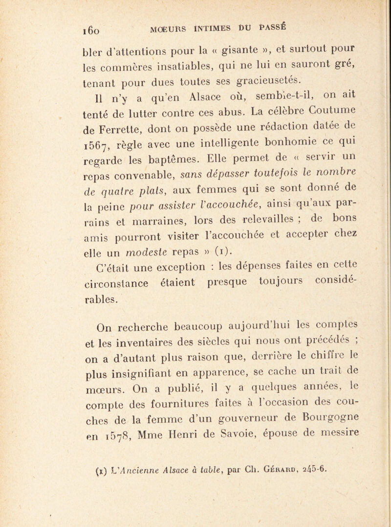 bler d’attentions pour la « gisante », et surtout pour les commcres insatiables, qui ne lui en sauront gré, tenant pour dues toutes ses gracieusetés. 11 n’y a qu’en Alsace où, sembie-t-il, on ait tenté de lutter contre ces abus. La célèbre Coutume de Ferrette, dont on possède une rédaction datée de 1567, règle avec une intelligente bonhomie ce qui regarde les baptêmes. Elle permet de « servir un repas convenable, sans dépasser toutefois le nombie de quatre plats, aux femmes qui se sont donné de la peine pour assister Vaccouchée, ainsi qu’aux par¬ rains et marraines, lors des relevailles ; de bons amis pourront visiter l’accouchée et accepter chez elle un modeste repas » (1). C’était une exception : les dépenses faites en cette circonstance étaient presque toujours considé¬ rables. On recherche beaucoup aujourd’hui les comptes et les inventaires des siècles qui nous ont précédés , on a d’autant plus raison que, derrière le chiffre le plus insignifiant en apparence, se cache un trait de moeurs. On a publie, il y a quelques années, le compte des fournitures faites à l’occasion des cou¬ ches de la femme d’un gouverneur de Bourgogne en 1678, Mme Henri de Savoie, épouse de messire (t) L'Ancienne Alsace à table, par Cil. Gérard, 245-6.