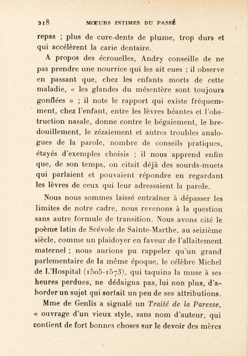 repas ; plus de cure-dents de plume, trop durs et qui accélèrent la carie dentaire. A propos des écrouelles, Andry conseille de ne pas prendre une nourrice qui les ait eues ; il observe en passant que, chez les enfants morts de cette maladie, « les glandes du mésentère sont toujours gonflées » ; il note le rapport qui existe fréquem¬ ment, chez l’enfant, entre les lèvres béantes et l’obs¬ truction nasale, donne contre le bégaiement, le bre¬ douillement, le zézaiement et autres troubles analo¬ gues de la parole, nombre de conseils pratiques, étayés d’exemples choisis ; il nous apprend enfin que, de son temps, on citait déjà des sourds-muets qui parlaient et pouvaient répondre en regardant les lèvres de ceux qui leur adressaient la parole. Nous nous sommes laissé entraîner à dépasser les limites de notre cadre, nous revenons à la question sans autre formule de transition. Nous avons cité le poème latin de Scévole de Sainte-Marthe, au seizième siècle, comme un plaidoyer en faveur de l’allaitement maternel ; nous aurions pu rappeler qu’un grand parlementaire de la même époque, le célèbre Michel de L’Hospital (i5o5-i573), qui taquina la muse à ses heures perdues, ne dédaigna pas, lui non plus, d’a¬ border un sujet qui sortait un peu de ses attributions. Mme de Genlis a signalé un Traité de la Paresse, « ouvrage d’un vieux style, sans nom d’auteur, qui contient de fort bonnes choses sur le devoir des mères