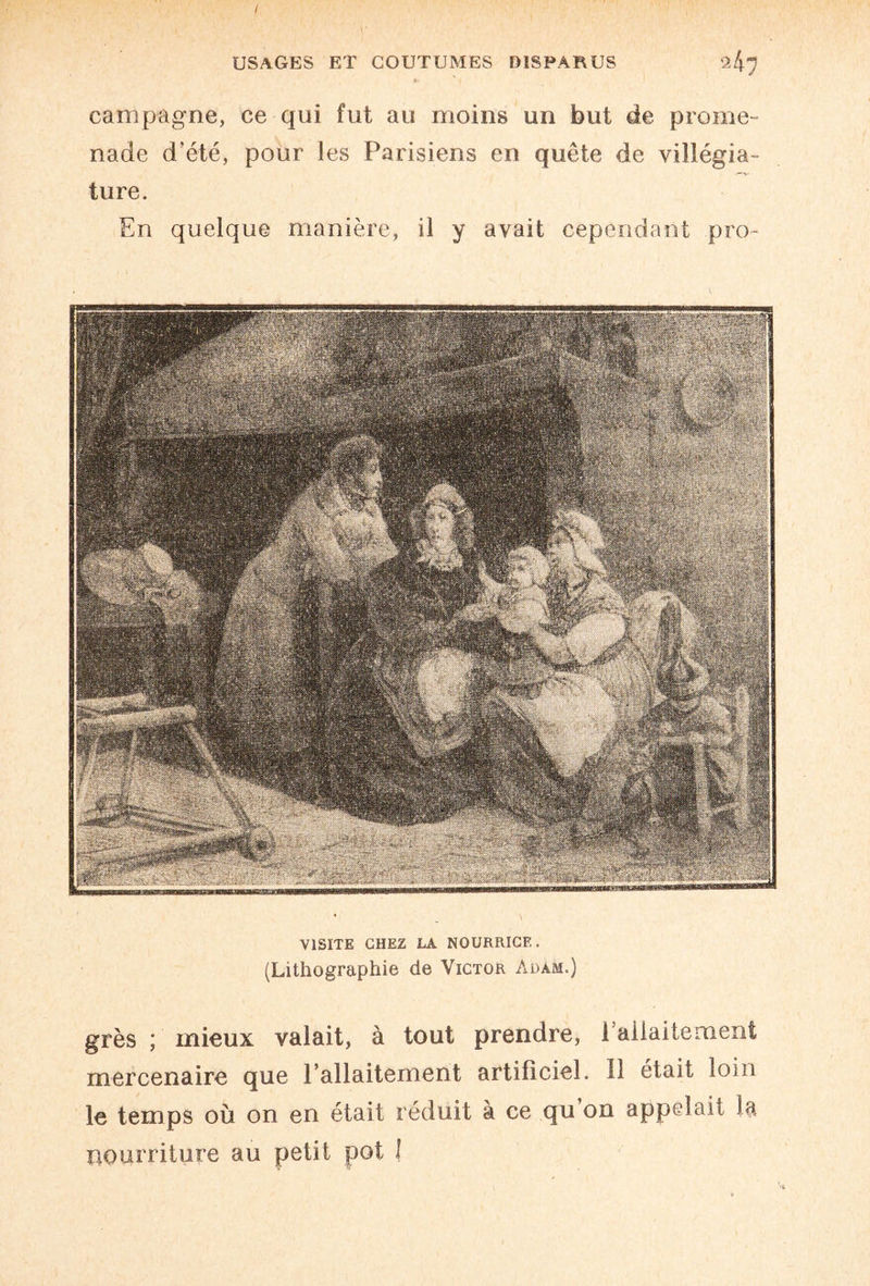 / USAGES ET COUTUMES DISPARUS <1^ campagne, ce qui fut au moins un but de prome¬ nade d’été, pour les Parisiens en quête de villégia¬ ture. En quelque manière, il y avait cependant pro- IWÈM VISITE CHEZ LA NOURRICE. (Lithographie de Victor Adam.) grès ; mieux valait, à tout prendre, l'allaitement mercenaire que l’allaitement artificiel. Il était loin le temps où on en était réduit à ce qu on appelait la nourriture au petit pot I