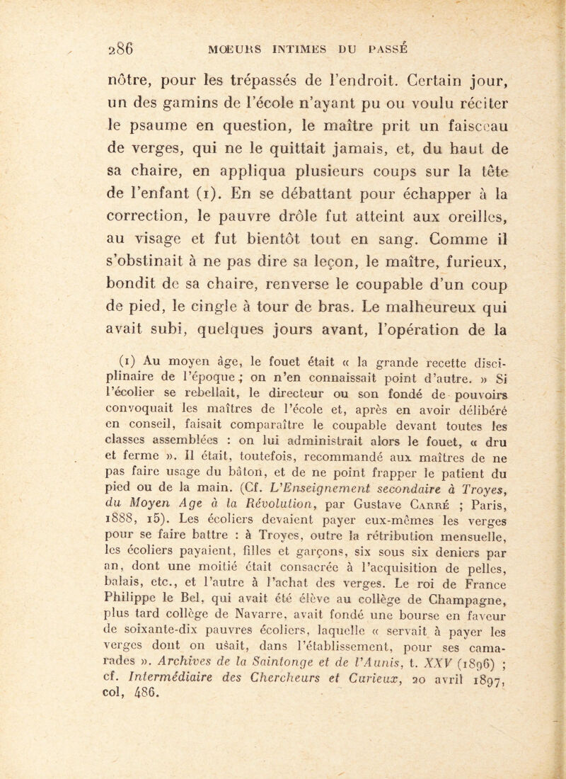 nôtre, pour les trépassés de l’endroit. Certain jour, un des gamins de l’école n’ayant pu ou voulu réciter le psaume en question, le maître prit un faisceau de verges, qui ne le quittait jamais, et, du haut de sa chaire, en appliqua plusieurs coups sur la tête de l’enfant (i). En se débattant pour échapper à la correction, le pauvre drôle fut atteint aux oreilles, au visage et fut bientôt tout en sang. Comme il s’obstinait à ne pas dire sa leçon, le maître, furieux, bondit de sa chaire, renverse le coupable d’un coup de pied, le cingle à tour de bras. Le malheureux qui avait subi, quelques jours avant, l’opération de la (i) Au moyen âge, le fouet était « la grande recette disci¬ plinaire de l’époque.; on n’en connaissait point d’autre. » Si l’écolier se rebellait, le directeur ou son fondé de pouvoirs convoquait les maîtres de l’école et, après en avoir délibéré en conseil, faisait comparaître le coupable devant toutes les classes assemblées : on lui administrait alors le fouet, « dru et ferme ». Il était, toutefois, recommandé aux maîtres de ne pas faire usage du bâton, et de ne point frapper le patient du pied ou de la main. (Cf. L'Enseignement secondaire à Troyes, du Moyen Age à la Révolution, par Gustave Carré ; Paris, 1S88, i5). Les écoliers devaient payer eux-mêmes les verges pour se faire battre : à Troyes, outre la rétribution mensuelle, les écoliers payaient, fil les et garçons, six sous six deniers par an, dont une moitié était consacrée à l’acquisition de pelles, balais, etc., et l’autre à l’achat des verges. Le roi de France Philippe le Bel, qui avait été élève au collège de Champagne, plus tard collège de Navarre, avait fondé une bourse en faveur de soixante-dix pauvres écoliers, laquelle « servait à payer les verges dont on usait, dans l’établissement, pour ses cama¬ rades ». Archives de la Saintonge et de VAunis, t. XXV (1896) ; cf. Intermédiaire des Chercheurs et Curieux, 20 avril 1897 col, 486.