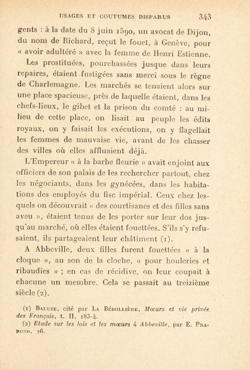 gents : à la date du 8 juin 1690, un avocat de Dijon, du nom de Richard, reçut le fouet, à Genève, pour « avoir adultéré » avec la femme de Henri Estienne. Les prostituées, pourchassées jusque dans leurs repaires, étaient fustigées sans merci sous le règne de Charlemagne. Les marchés se tenaient alors sur une place spacieuse, près de laquelle étaient, dans les chefs-lieux, le gibet et la prison du comté : au mi¬ lieu de cette place, on lisait au peuple les édits royaux, on y faisait les exécutions, on y flagellait les femmes de mauvaise vie, avant de les chasser des villes où elles affluaient déjà. L’Empereur « à la barbe fleurie » avait enjoint aux officiers de son palais de les rechercher partout, chez les négociants, dans les gynécées, dans les habita¬ tions des employés du fisc impérial. Ceux chez les¬ quels on découvrait « des courtisanes et des filles sans aveu », étaient tenus de les porter sur leur dos jus¬ qu’au marché, où elles étaient fouettées. S’ils s’y refu¬ saient, ils partageaient leur châtiment (1). A Abbeville, deux filles furent fouettées « à la cloque », au son de la cloche, « pour houleries et ribaudies » ; en cas de récidive, on leur coupait à chacune un membre. Gela se passait au treizième siècle (2). (1) Baluze, cité par La Bédollière, Mœurs et vie privée des Français, t. II, i83-4. (2) Etude sur les lois et les mœurs à Abbeville, par E. Pra- BOND, 26.