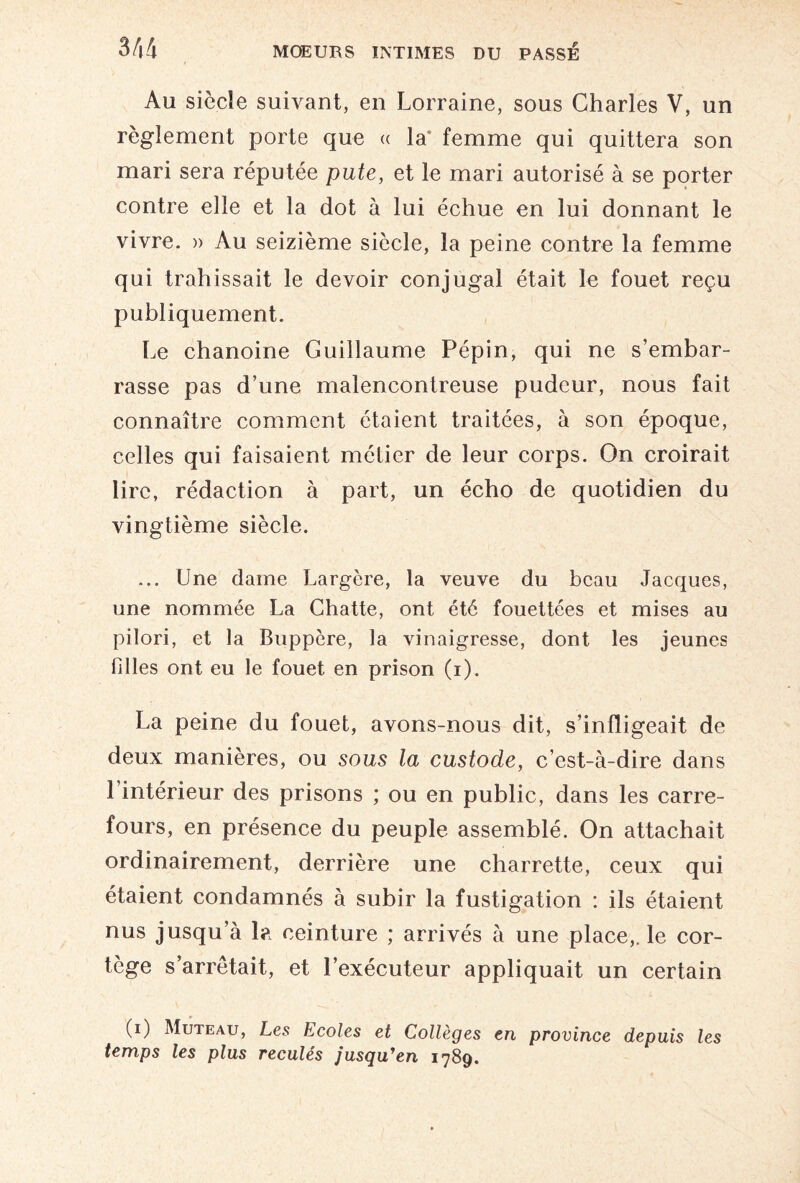 Au siècle suivant, en Lorraine, sous Charles V, un règlement porte que « la' femme qui quittera son mari sera réputée pute, et le mari autorisé à se porter contre elle et la dot à lui échue en lui donnant le vivre. » Au seizième siècle, la peine contre la femme qui trahissait le devoir conjugal était le fouet reçu publiquement. Le chanoine Guillaume Pépin, qui ne s’embar¬ rasse pas d’une malencontreuse pudeur, nous fait connaître comment étaient traitées, à son époque, celles qui faisaient métier de leur corps. On croirait lire, rédaction à part, un écho de quotidien du vingtième siècle. ... Une dame Largère, la veuve du beau Jacques, une nommée La Chatte, ont été fouettées et mises au pilori, et la Buppère, la vinaigresse, dont les jeunes filles ont eu le fouet en prison (i). La peine du fouet, avons-nous dit, s’infligeait de deux manières, ou sous la custode, c’est-à-dire dans 1 intérieur des prisons ; ou en public, dans les carre¬ fours, en présence du peuple assemblé. On attachait ordinairement, derrière une charrette, ceux qui étaient condamnés à subir la fustigation : ils étaient nus jusqu’à la ceinture ; arrivés à une place,, le cor¬ tège s’arrêtait, et l’exécuteur appliquait un certain (i) Muteau, Les Ecoles et Collèges en province depuis les temps les plus reculés jusquyen 1789.